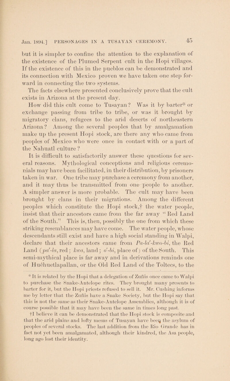 but it is simpler to confine the attention to the explanation of the existence of the Plumed Serpent cult in the Hopi villages. If the existence of this in the pueblos can be demonstrated and its connection with Mexico proven we have taken one step for¬ ward in connecting the two systems. The facts elsewhere presented conclusively prove that the cult exists in Arizona at the present day. How did this cult come to Tusayan? Was it by barter* or exchange passing from tribe to tribe, or was it brought by migratory clans, refugees to the arid deserts of northeastern Arizona? Among the several peoples that by amalgamation make up the present Hopi stock, are there any who came from peoples of Mexico who were once in contact with or a part of the Nahuatl culture? It is difficult to satisfactorily answer these questions for sev¬ eral reasons. Mythological conceptions and religious ceremo¬ nials may have been facilitated, in their distribution, by prisoners taken in war. One tribe may purchase a ceremony from another, and it may thus be transmitted from one people to another. A simpler answer is more probable. The cult may have been brought by clans in their migrations. Among the different peoples which constitute the Hopi stock,f the water people, insist that their ancestors came from the far away “ Red Land of the South.” This is, then, possibly the one from which these striking resemblances may have come. The water people, whose descendants still exist and have a high social standing in Walpi, declare that their ancestors came from Pa-la'-kwa-bi, the Red Land (pa'-la, red; Jew a, land ; o'-hi, place of) of the South. This semi-mythical place is far away and in derivations reminds one of Huehuetlapallan, or the Old Red Land of the Toltecs, to the * It is related by the Hopi that a delegation of Zunis once came to Walpi to purchase the Snake-Antelope rites. They brought many presents to barter for it, but the Hopi priests refused to sell it. Mr. Cushing informs me by letter that the Zunis have a Snake Society, but the Hopi say that this is not the same as their Snake-Antelope Assemblies, although it is of course possible that it may have been the same in times long past. fl believe it can be demonstrated that the Hopi stock is composite and that the arid plains and lofty mesas of Tusayan have beei^ the asylum of peoples of several stocks. The last addition from the Rio Grande has in fact not yet been amalgamated, although their kindred, the Asa people, long ago lost their identity.