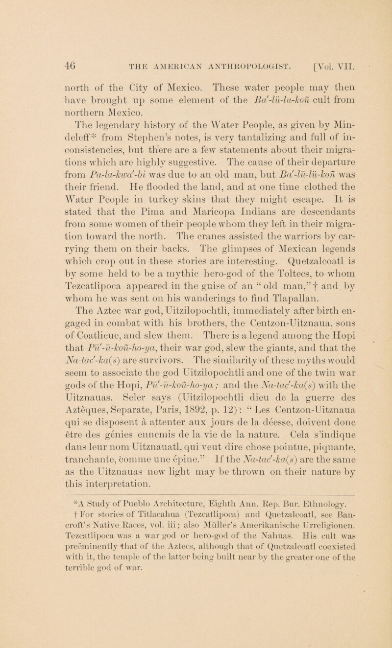 north of the City of Mexico. These water people may then have brought up some element of the Ba'-lu-lu-kon cult from northern Mexico. The legendary history of the Water People, as given by Min- deleff* from Stephen’s notes, is very tantalizing and full of in¬ consistencies, but there are a few statements about their migra¬ tions which are highly suggestive. The cause of their departure from Pa-la-kwa'-bi was due to an old man, but Ba'-lu-lu-kon was their friend. He flooded the land, and at one time clothed the Water Peojde in turkey skins that they might escape. It is stated that the Pima and Maricopa Indians are descendants from some women of their people whom they left in their migra¬ tion toward the north. The cranes assisted the warriors by car¬ rying them on their backs. The glimpses of Mexican legends which crop out in these stories are interesting. Quetzalcoatl is by some held to be a mythic hero-god of the Toltecs, to whom Tezcatlipoca appeared in the guise of an “old man,”f and by whom he was sent on his wanderings to find Tlapallan. The Aztec war god,Uitzilopochtli, immediately afterbirth en¬ gaged in combat with his brothers, the Centzon-Uitznaua, sons of Coatlicue, and slew them. There is a legend among the Hopi that Pu'-u-kon-ho-ya, their war god, slew the giants, and that the Na-tac -ka(s) are survivors. The similarity of these myths would seem to associate the god Uitzilopochtli and one of the twin war gods of the Hopi, Puf-u-kon-ho-ya; and the Na-tac -ka(s) with the Uitznauas. Seler says (Uitzilopochtli dieu cle la guerre des Azteques, Separate, Paris, 1892, p. 12) : “ Les Centzon-Uitznaua qui se disposent a attenter aux jours de la deesse, doivent done etre des genies ennemis de la vie de la nature. Cela s’indique dans leur nom Uitznauatl, qui veut dire chose pointue, piquante, tranchante, comme une epine.” If the Na-tac'-ka(s) are the same as the Uitznauas new light may be thrown on their nature by this interpretation. *A Study of Pueblo Architecture, Eighth Ann. Rep. Bur. Ethnology. f For stories of Titlacaluia (Tezcatlipoca) and Quetzalcoatl, see Ban¬ croft’s Native Races, vol. iii; also Muller’s Amerikanische Urreligionen. Tezcatlipoca was a war god or hero-god of the Nahuas. His cult was preeminently that of the Aztecs, although that of Quetzalcoatl coexisted with it, the temple of the latter being built near by the greater one of the terrible god of war.