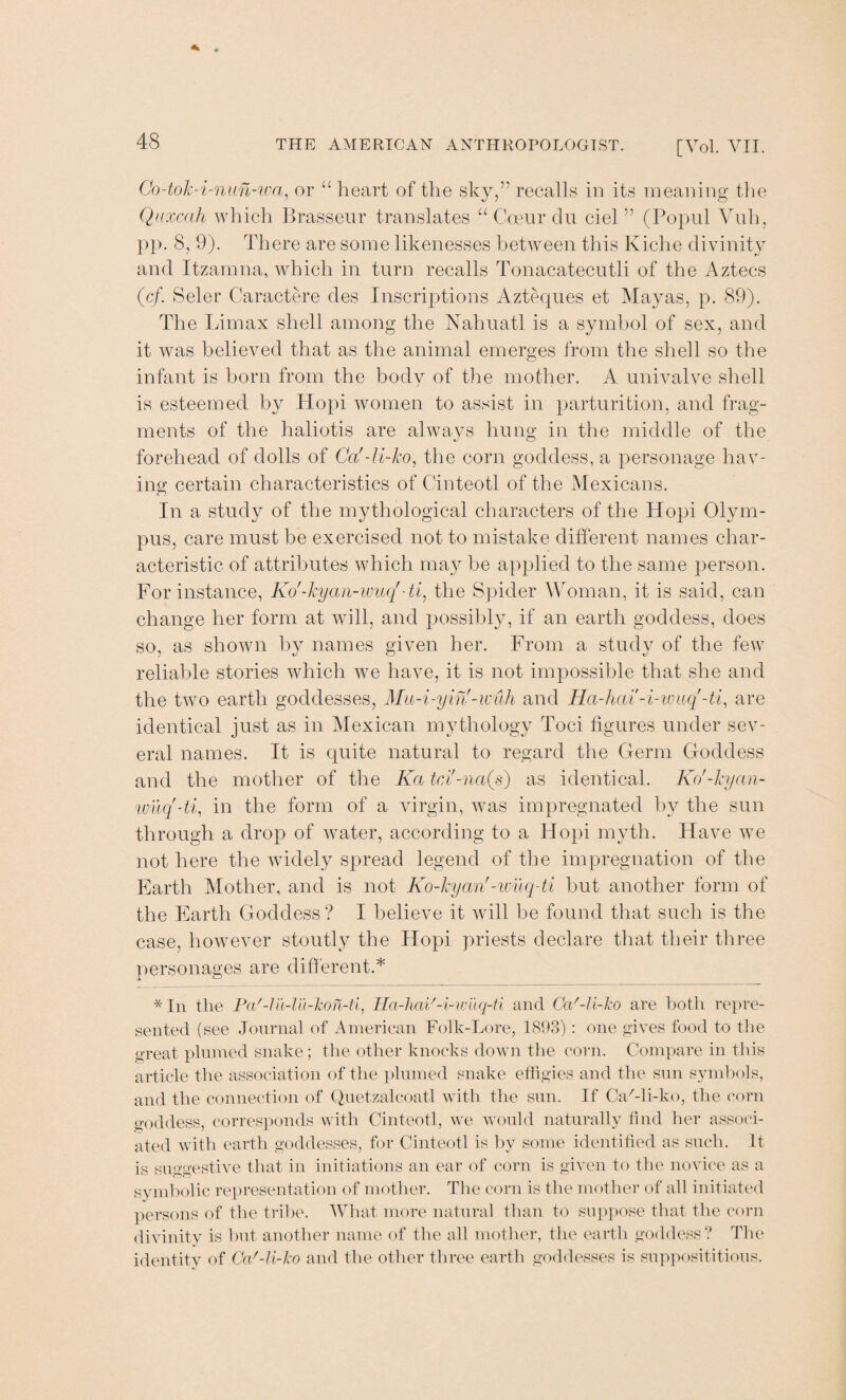 Co-tok-i-nun-wa, or “ heart of the sky,’' recalls in its meaning the Quxcah which Brasseur translates “ Coeur du ciel ” (Popul Vuh, pp. 8, 9). There are some likenesses between this Kiche divinity and Itzamna, which in turn recalls Tonacatecutli of the Aztecs (cf. Seler Caractere des Inscriptions Azteques et Mayas, p. 89). The Limax shell among the Nahuatl is a symbol of sex, and it was believed that as the animal emerges from the shell so the infant is born from the body of the mother. A univalve shell is esteemed by Hopi women to assist in parturition, and frag¬ ments of the haliotis are always hung in the middle of the forehead of dolls of Ca'-li-ko, the corn goddess, a personage hav¬ ing certain characteristics of Cinteotl of the Mexicans. In a study of the mythological characters of the Hopi Olym¬ pus, care must be exercised not to mistake different names char¬ acteristic of attributes which may be applied to the same person. For instance, Ko'-kyan-wuq'-ti, the Spider Woman, it is said, can change her form at will, and possibly, if an earth goddess, does so, as shown by names given her. From a study of the few reliable stories which we have, it is not impossible that she and the two earth goddesses, Mu-i-yin'-wuh and Ha-hai-i-wuq'-ti, are identical just as in Mexican mythology Toci figures under sev¬ eral names. It is quite natural to regard the Germ Goddess and the mother of the Ka tci'-na(s) as identical. Ko'-kyan- wuq'-ti, in the form of a virgin, was impregnated by the sun through a drop of water, according to a Hopi myth. Have we not here the widely spread legend of the impregnation of the Earth Mother, and is not Ko-kyan'-wiiq-ti but another form of the Earth Goddess ? I believe it will be found that such is the case, however stoutly the Hopi priests declare that their three personages are different.* * In the Pa'-lil-lil-kon-ti, Ha-hai'-i-wilq-ti and Ca'-li-ko are both repre¬ sented (see Journal of American Folk-Lore, 1893): one gives food to the great plumed snake; the other knocks down the corn. Compare in this article the association of the plumed snake effigies and the sun symbols, and the connection of Quetzalcoatl with the sun. If Ca/-li-ko, the corn goddess, corresponds with Cinteotl, we would naturally find her associ¬ ated with earth goddesses, for Cinteotl is by some identified as such. It is suggestive that in initiations an ear of corn is given to the novice as a symbolic representation of mother. The corn is the mother of all initiated persons of the tribe. What more natural than to suppose that the corn divinity is but another name of the all mother, the earth goddess? The identity of Ca'-li-ko and the other three earth goddesses is supposititious.