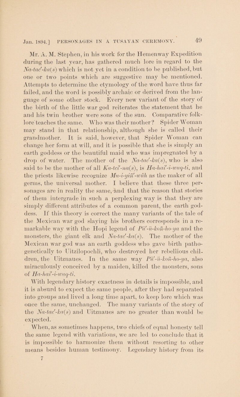 Mr. A. M. Stephen, in his work for the Heinenway Expedition during the last year, has gathered much lore in regard to the Na-tac'-ka^s) which is not yet in a condition to be published, but one or two points which are suggestive may be mentioned. Attempts to determine the etymology of the word have thus far failed, and the word is possibly archaic or derived from the lan¬ guage of some other stock. Every new variant of the story of the birth of the little war god reiterates the statement that he and his twin brother were sons of the sun. Comparative folk- lore teaches the same. Who was their mother ? Spider Woman may stand in that relationship, although she is called their grandmother. It is said, however, that Spider Woman can change her form at will, and it is possible that she is simply an earth goddess or the beautiful maid who was impregnated by a drop of water. The mother of the Na-tac'-ha(s), who is also said to be the mother of all Ka-tci'-na(s), is Ha-hcii'-i-wuq-ti, and the priests likewise recognize Mu-i-yin'-wuh as the maker of all germs, the universal mother. I believe that these three per¬ sonages are in reality the same, und that the reason that stories of them intergrade in such a perplexing way is that they are simply different attributes of a common parent, the earth god¬ dess. If this theory is correct the many variants of the tale of the Mexican war god slaying his brothers corresponds in a re¬ markable way with the Hopi legend of Pu'-u-kon-ho-ya and the monsters, the giant elk and Na-tac'-ka(s). The mother of the Mexican war god was an earth goddess who gave birth patho- genetically to Uitzilopochli, who destroyed her rebellious chil¬ dren, the Uitznaues. In the same way Pu -u-hon-ho-ya, also miraculously conceived by a maiden, killed the monsters, sons of Ha-hai'-i-wuq-ti. With legendary history exactness in details is impossible, and it is absurd to expect the same people, after they had separated into groups and lived a long time apart, to keep lore which was once the same, unchanged. The many variants of the story of the Na-tac'-ha(s) and Uitznaues are no greater than would be expected. When, as sometimes happens, two chiefs of equal honesty tell the same legend with variations, we are led to conclude that it is impossible to harmonize them without resorting to other means besides human testimony. Legendary history from its 7