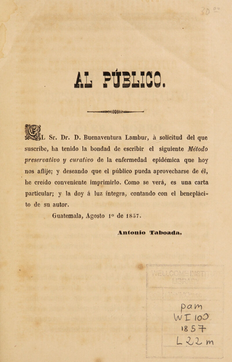 Sr. Dr. D. Buenaventura Lambur, á solicitud del que suscribe, ha tenido la bondad de escribir el siguiente Método preservativo y curativo de la enfermedad epidémica que hoy nos afiije; y deseando que el público pueda aprovecharse de él, he creído conveniente imprimirlo. Como se verá, es una carta particular; y la doy á luz íntegra, contando con el benepláci¬ to de su autor, Guatemala, Agosto Io de 1857, Antonio Taimada» ¡f - s.r’'. 'J. ' V- • pa v*\ wr too L i. hl