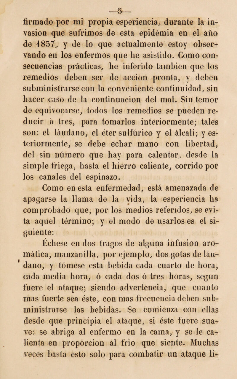 firmado por mi propia esperiencia, durante la in¬ vasión que sufrimos de esta epidémia en el año de 4857., y de lo que actualmente estoy obser¬ vando en los enfermos que he asistido. Como con¬ secuencias prácticas., he inferido también que los remedios deben ser de acción pronta, y deben subministrarse con la conveniente continuidad, sin hacer caso de la continuación del mal. Sin temor de equivocarse, todos los remedios se pueden re¬ ducir á tres, para tomarlos interiormente; tales son: el láudano, el éter sulfúrico y el álcali; y es- teriormente, se debe echar mano con libertad, del sin número que hay para calentar, desde la simple friega, hasta el hierro caliente, corrido por los canales del espinazo. Como en esta enfermedad, está amenazada de apagarse la llama de la vida, la esperiencia ha comprobado que, por los medios referidos, se evi¬ ta aquel término; y el modo de usarlos es el si¬ guiente: Échese en dos tragos de alguna infusión aro¬ mática, manzanilla, por ejemplo, dos gotas de láu¬ dano, y tómese esta bebida cada cuarto de hora, cada media hora, ó cada dos ó tres horas, según fuere el ataque; siendo advertencia, que cuanto mas fuerte sea éste, con mas frecuencia deben sub¬ ministrarse las bebidas. Se comienza con ellas desde que principia el ataque, si éste fuere sua¬ ve: se abriga al enfermo en la cama, y se le ca¬ lienta en proporción al frió que siente. Muchas veces basta esto solo para combatir un ataque li-