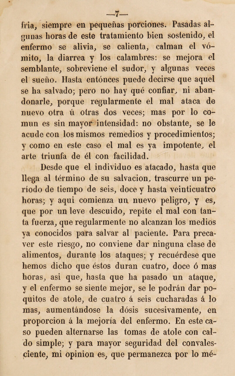 —7— Ma, siempre en pequeñas porciones. Pasadas al¬ gunas horas de este tratamiento bien sostenido, el enfermo se alivia, se calienta, calman el vó¬ mito, la diarrea y los calambres: se mejora el semblante, sobreviene el sudor, y algunas veces el sueño. Hasta entonces puede decirse que aquel se ha salvado; pero no hay qué confiar, ni aban¬ donarle, porque regularmente el mal ataca de nuevo otra ú otras dos veces; mas por lo co¬ mún es sin mayor intensidad: no obstante, se le acude con los mismos remedios y procedimientos; y como en este caso el mal es ya impotente^ el arte triunfa de él con facilidad. Desde que el individuo es atacado, hasta que llega al término de su salvación^ trascurre un pe¬ ríodo de tiempo de seis, doce y hasta veinticuatro horas; y aqui comienza un nuevo peligro, y es, que por un leve descuido, repite el mal con tan¬ ta fuerza, que regularmente no alcanzan los medios ya conocidos para salvar al paciente. Para preca¬ ver este riesgo, no conviene dar ninguna clase de alimentos, durante los ataques; y recuérdese que hemos dicho que éstos duran cuatro, doce ó mas horas, asi que, hasta que ha pasado un ataque, y el enfermo se siente mejor, se le podrán dar po¬ quitos de atole, de cuatro á seis cucharadas á lo mas, aumentándose la dosis sucesivamente, en proporción á la mejoría del enfermo. En este ca¬ so pueden alternarse las tomas de atole con cal¬ do simple; y para mayor seguridad del convales- ciente; mi opinión es, que peiananezca por lo mé-