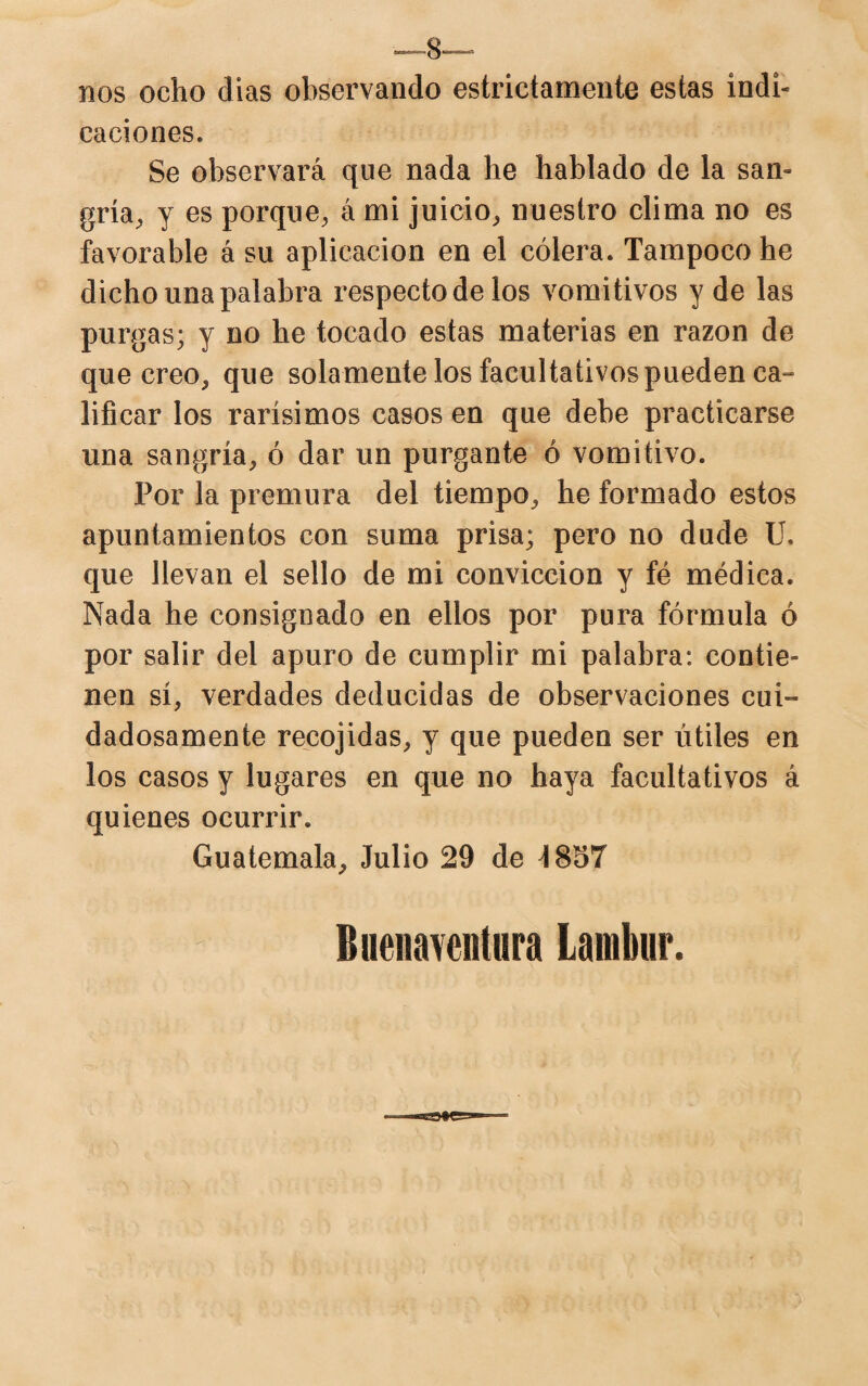 —8— nos ocho dias observando estrictamente estas indi¬ caciones. Se observará que nada he hablado de la san¬ gría, y es porque, á mi juicio, nuestro clima no es favorable á su aplicación en el cólera. Tampoco he dicho una palabra respecto de los vomitivos y de las purgas; y no he tocado estas materias en razón de que creo, que solamente los facultativos pueden ca- lificar los rarísimos casos en que debe practicarse una sangría, ó dar un purgante ó vomitivo. Por la premura del tiempo, he formado estos apuntamientos con suma prisa; pero no dude U. que llevan el sello de mi convicción y fé médica. Nada he consignado en ellos por pura fórmula ó por salir del apuro de cumplir mi palabra: contie¬ nen sí, verdades deducidas de observaciones cui¬ dadosamente recojidas, y que pueden ser útiles en los casos y lugares en que no haya facultativos á quienes ocurrir. Guatemala, Julio 29 de \ 857 Buenaventura Lamhur.