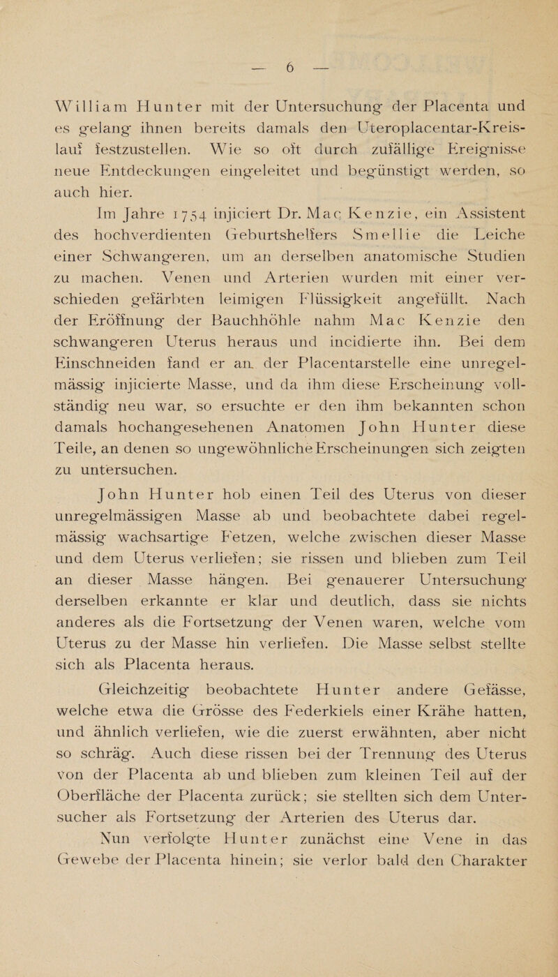 William Hunter mit der Untersuchung der Placenta und es gelang ihnen bereits damals den Uteroplacentar-Kreis- lauf festzustellen. Wie so oft durch zufällige Ereignisse neue Entdeckungen eingeleitet und begünstigt werden, so auch hier. Im Jahre 1754 injiciert Dr. Mac Kenzie, ein Assistent des hochverdienten Geburtshelfers Smellie die Leiche einer Schwangeren, um an derselben anatomische Studien zu machen. Venen und Arterien wurden mit einer ver¬ schieden gefärbten leimigen Flüssigkeit angefüllt. Nach der Eröffnung der Bauchhöhle nahm Mac Kenzie den schwangeren Uterus heraus und incidierte ihn. Bei dem Einschneiden fand er an. der Placentarstelle eine unregel¬ mässig* injicierte Masse, und da ihm diese Erscheinung voll¬ ständig neu war, so ersuchte er den ihm bekannten schon damals hochangesehenen Anatomen John Hunter diese Teile, an denen so ungewöhnliche Erscheinungen sich zeigten zu untersuchen. John Hunter hob einen Teil des Uterus von dieser unregelmässigen Masse ab und beobachtete dabei regel¬ mässig wachsartige Fetzen, welche zwischen dieser Masse und dem Uterus verliefen; sie rissen und blieben zum Teil an dieser Masse hängen. Bei genauerer Untersuchung derselben erkannte er klar und deutlich, dass sie nichts anderes als die Fortsetzung der Venen waren, welche vom Uterus zu der Masse hin verliefen. Die Masse selbst stellte sich als Placenta heraus. Gleichzeitig beobachtete Hunter andere Gefässe, welche etwa die Grösse des Federkiels einer Krähe hatten, und ähnlich verliefen, wie die zuerst erwähnten, aber nicht so schräg. Auch diese rissen bei der Trennung des Uterus von der Placenta ab und blieben zum kleinen Teil auf der Oberfläche der Placenta zurück; sie stellten sich dem Unter¬ sucher als Fortsetzung der Arterien des Uterus dar. Nun verfolgte Hunter zunächst eine Vene in das Gewebe der Placenta hinein; sie verlor bald den Charakter