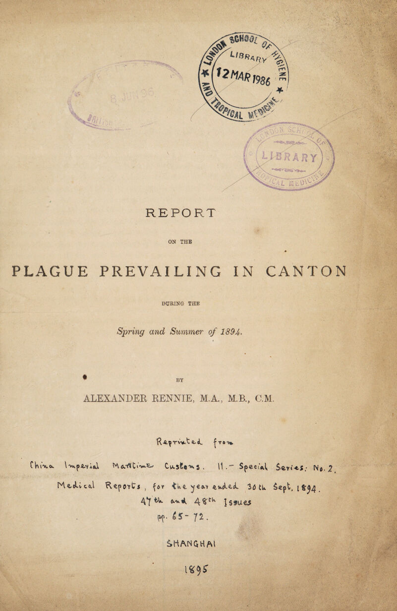 PLAGUE PREVAILING IN CANTON DURING THE Spring and Summer of 1894. BY ALEXANDER RENNIE, M.A., M.B, C.M. «-cL fro-** Clruxo. I'ws.p^io^ Mtkrtt1^5^ Cu.5&«^5 , \1 .Speei'A Seri -tS / N$. 2 MeeUcA Report* , for tWe ye*r evJUL 30 tu Sept, t 4*J t>W 4 1 $ f U £5 £S~ /£. >m* •'•;•• • A ;.w:v -'V-v - SHANGHAI 1*9* i • •,v. ■ • ,; ■■■' M ■• .v. V • . ■ W; j.'l- • , * • *>■ 7 ' Ini ; ' .■ \ “ 'isMsSs1?*^ • ■:  f-f S'. ■■ '■) ••V. • V ' V ' . ••v; u;. ' *v J, * ' ? 1 y> $' a-•;•