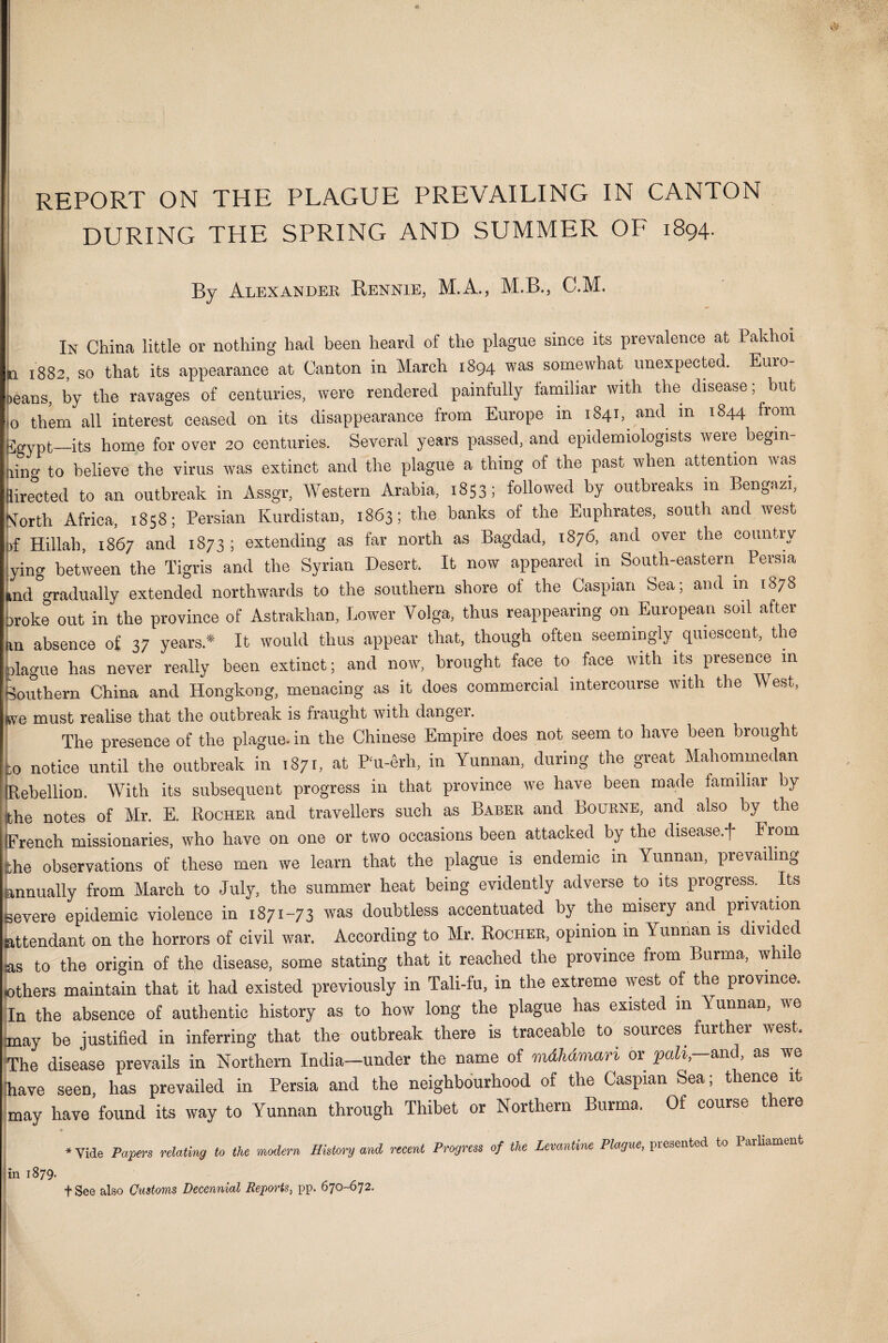 46 REPORT ON THE PLAGUE PREVAILING IN CANTON DURING THE SPRING AND SUMMER OF 1894. By Alexander Rennie, M.A., M.B., C.M. In China little or nothing had been heard of the plague since its prevalence at Pakhoi 1882, so that its appearance at Canton in March 1894 was somewhat unexpected. Euro- >eans, by the ravages of centuries, were rendered painfully familiar with the disease; but o them all interest ceased on its disappearance from Europe in 1841, and m 1844 from jgvpt—its home for over 20 centuries. Several years passed, and epidemiologists were begin¬ ning to believe the virus was extinct and the plague a thing of the past when attention was lirected to an outbreak in Assgr, Western Arabia, 1853; followed by outbreaks in Bengazi, STorth Africa, 1858; Persian Kurdistan, 1863; the banks of the Euphrates, south and west ,f Hillah, 1867 and 1873; extending as far north as Bagdad, 1876, and over the country ying between the Tigris and the Syrian Desert. It now appeared in South-eastern Persia ,nd gradually extended northwards to the southern shore of the Caspian Sea; and in 1878 >roke out in the province of Astrakhan, Lower Volga, thus reappearing on European soil after m absence of 37 years* It would thus appear that, though often seemingly quiescent, the ilague has never really been extinct; and now, brought face to face with its presence m Southern China and Hongkong, menacing as it does commercial intercourse with the West, Y8 must realise that the outbreak is fraught with dangei. The presence of the plague- in the Chinese Empire does not seem to have been brought ,0 notice until the outbreak in 1871, at Pu-erh, in Yunnan, during the great Mahommedan Rebellion. With its subsequent progress in that province we have been made familiar by he notes of Mr. E. Rocher and travellers such as Baber and Bourne, and also by^ the French missionaries, who have on one or two occasions been attacked by the diseased* From he observations of these men we learn that the plague is endemic in Yunnan, prevailing mnually from March to July, the summer heat being evidently adverse to its progress. Its ievere epidemic violence in 1871-73 was doubtless accentuated by the misery and privation attendant on the horrors of civil war. According to Mr. Rocher, opinion in Yunnan is divided is to the origin of the disease, some stating that it reached the province from Burma, win e >thers maintain that it had existed previously in Tali-fu, in the extreme west of the province. In the absence of authentic history as to how long the plague has existed m Yunnan, we nay be justified in inferring that the outbreak there is traceable to sources further west. The disease prevails in Northern India—under the name of mdhdman or pah,—and, as we Slave seen has prevailed in Persia and the neighbourhood of the Caspian Sea; thence it may have found its way to Yunnan through Thibet or Northern Burma, Of course there ♦Vide Papers relating to the modern History and recent Progress of the Levantine Plague, presented to larliament in 1879. fSee also Customs Decennial Reports, pp. 670-672.