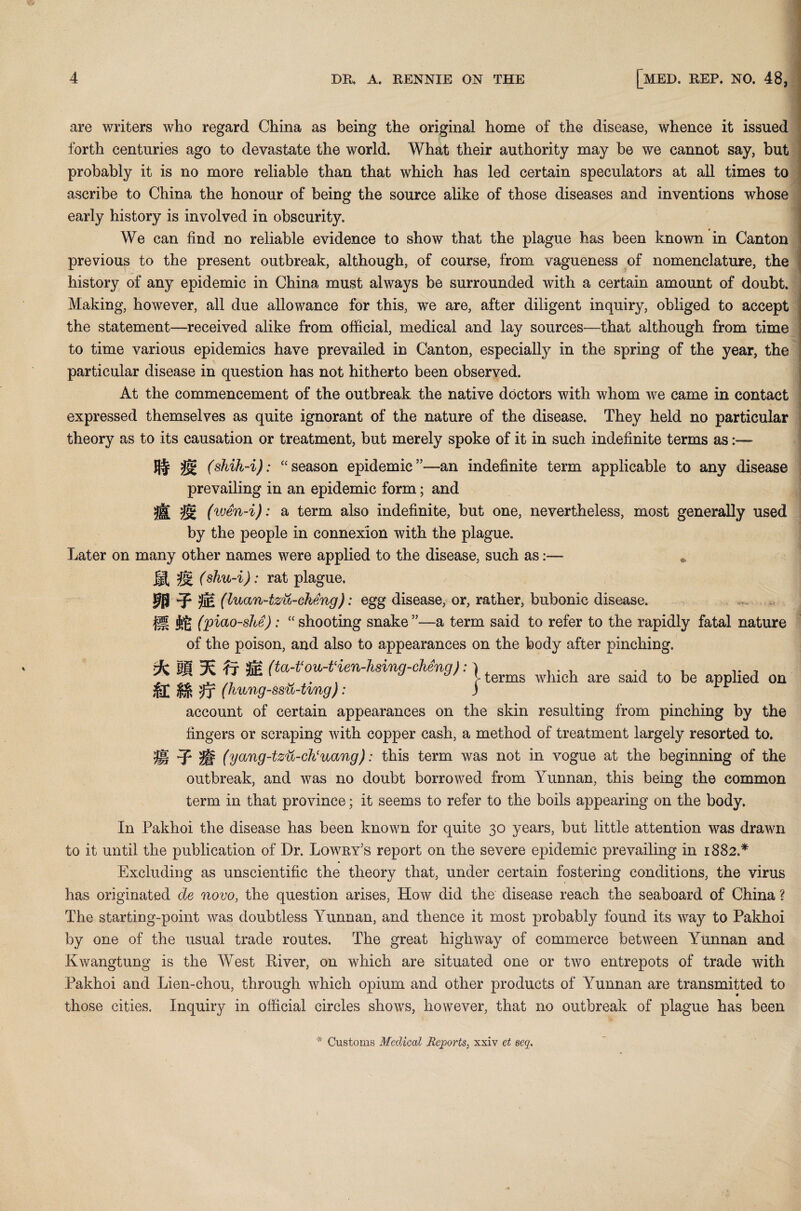 are writers who regard China as being the original home of the disease, whence it issued forth centuries ago to devastate the world. What their authority may be we cannot say, but probably it is no more reliable than that which has led certain speculators at all times to ascribe to China the honour of being the source alike of those diseases and inventions whose early history is involved in obscurity. We can find no reliable evidence to show that the plague has been known in Canton previous to the present outbreak, although, of course, from vagueness of nomenclature, the history of any epidemic in China must always be surrounded with a certain amount of doubt. Making, however, all due allowance for this, we are, after diligent inquiry, obliged to accept the statement—received alike from official, medical and lay sources—that although from time to time various epidemics have prevailed in Canton, especially in the spring of the year, the particular disease in question has not hitherto been observed. At the commencement of the outbreak the native doctors with whom we came in contact expressed themselves as quite ignorant of the nature of the disease. They held no particular theory as to its causation or treatment, but merely spoke of it in such indefinite terms as St 2s£ (shih-i): “season epidemican indefinite term applicable to any disease prevailing in an epidemic form; and 0. 'M (wen-i): a term also indefinite, but one, nevertheless, most generally used by the people in connexion with the plague. Later on many other names were applied to the disease, such as* St '& (shu-i): rat plague. FB 3® (luan-tzu-ckeng): egg disease, or, rather, bubonic disease. fg| (piao-she): “shooting snake”—-a term said to refer to the rapidly fatal nature of the poison, and also to appearances on the body after pinching. t/c Pi fr 5® (ta-t‘ovb-t‘ien-Jisinq-chenq): ) t ... .. . .. , . * /7 . . ' terms which are said to be applied on ?T (hwng-ssu-tmg): ) account of certain appearances on the skin resulting from pinching by the fingers or scraping with copper cash, a method of treatment largely resorted to. S (yang-tzu-ch‘uang): this term was not in vogue at the beginning of the outbreak, and was no doubt borrowed from Yunnan, this being the common term in that province; it seems to refer to the boils appearing on the body. In Pakhoi the disease has been known for quite 30 years, but little attention was drawn to it until the publication of Dr. Lowry's report on the severe epidemic prevailing in 1882.* Excluding as unscientific the theory that, under certain fostering conditions, the virus has originated de novo, the question arises, How did the disease reach the seaboard of China ? The starting-point was doubtless Yunnan, and thence it most probably found its way to Pakhoi by one of the usual trade routes. The great highway of commerce between Yunnan and Kwangtung is the West Piver, on which are situated one or two entrepots of trade with Pakhoi and Lien-chou, through which opium and other products of Yunnan are transmitted to those cities. Inquiry in official circles shows, however, that no outbreak of plague has been * Customs Medical Reports, xxiv et seq.