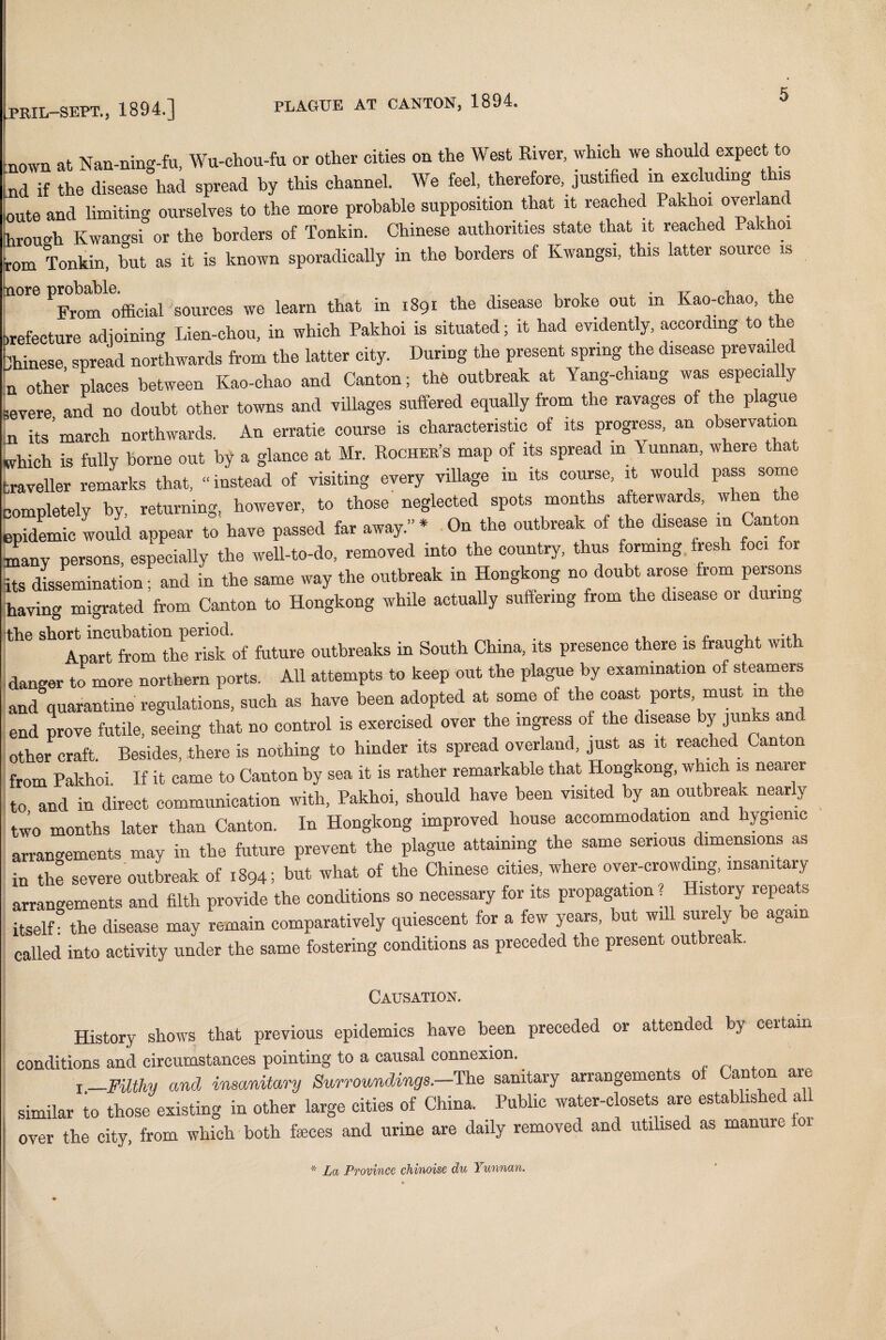 nown at Nan-ning-fu, Wu-chou-fu or other cities on the West River, which we should expect to Lnd if the disease had spread by this channel. We feel, therefore, justified m excluding this ioute and limiting ourselves to the more probable supposition that it reached Pakhoi overland hrouoh Kwangsi or the borders of Tonkin. Chinese authorities state that it reached Pakhoi rom Tonkin, but as it is known sporadically in the borders of Kwangsi, this latter source is nore som.ees we learn that in 1891 the disease broke out in Kao-chao, the .refecture adjoining Lien-chou, in which Pakhoi is situated; it had evidently, according to he Chinese spread northwards from the latter city. During the present spring the disease prevailed n othei places between Kao-chao and Canton; the outbreak at Yang-chiang was especially i0vere and no doubt other towns and villages suffered equally from the ravages of the plague n its march northwards. An erratic course is characteristic of its progress, an observation which is fully borne out by a glance at Mr. Rocher’s map of its spread in \ unnan, where that traveller remarks that, “ instead of visiting every village m its course, it would pass some completely by, returning, however, to those neglected spots months afterwards, when e epidemic would appear to have passed far away.” * On the outbreak of the disease in Can on many persons, especially the well-to-do, removed into the country, thus forming fresh foci foi its dissemination; and in the same way the outbreak in Hongkong no doubt arose from peisons having migrated from Canton to Hongkong while actually suffering from the disease or 1 uimg the short incubation period. . . , . ~ Apart from the risk of future outbreaks in South China, its presence there is fraught wit danger to more northern ports. All attempts to keep out the plague by examination of steamers and quarantine regulations, such as have been adopted at some of the coast ports must m e end prove futile, seeing that no control is exercised over the ingress of the disease by junks and other craft. Besides, there is nothing to hinder its spread overland, just as it reached Can on from Pakhoi. If it came to Canton by sea it is rather remarkable that Hongkong, which is nearer to and in direct communication with, Pakhoi, should have been visited by an outbreak nearly two months later than Canton. In Hongkong improved house accommodation and hygienic arrangements may in the future prevent the plague attaining the same serious dimensions as in the severe outbreak of 1894; but what of the Chinese cities, where over-crowding insanitary arrangements and filth provide the conditions so necessary for its propagation ? History repeats itself the disease may remain comparatively quiescent for a few years, but will surely be again called into activity under the same fostering conditions as preceded the present outbreak. Causation. History shows that previous epidemics have been preceded or attended by certain conditions and circumstances pointing to a causal connexion. !_Filthy and insanitary Surroundings.—The sanitary arrangements o an on are similar to those existing in other large cities of China. Public water-closets are estabhshed al over the city, from which both feces and urine are daily removed and utilised as manure * La Province chinoise du Yunnan.