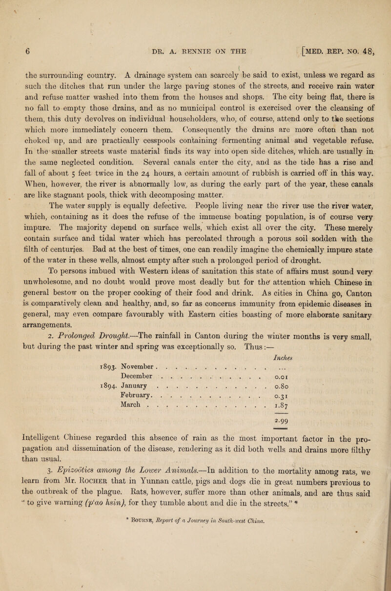 the surrounding country. A drainage system can scarcely be said to exist, unless we regard as such the ditches that run under the large paving stones of the streets, and receive rain water and refuse matter washed into them from the houses and shops. The city being flat, there is no fall to emptj^ those drains, and as no municipal control is exercised over the cleansing of them, this duty devolves on individual householders, who, of course, attend only to the sections which more immediately concern them. Consequently the drains are more often than not choked up, and are practically cesspools containing fermenting animal and vegetable refuse. In the smaller streets waste material finds its way into open side ditches, which, are usually in the same neglected condition. Several canals enter the city, and as the tide has a rise and fall of about 5 feet twice in the 24 hours, a certain amount of rubbish is carried off in this way. When, however, the river is abnormally low, as during the early part of the year, these canals are like stagnant pools, thick with decomposing matter. The water supply is equally defective. People living near the river use the river water, which, containing as it does the refuse of the immense boating population, is of course very impure. The majority depend on surface wells, which exist all over the city. These merely contain surface and tidal water which has percolated through a porous soil sodden with the filth of centuries. Bad at the best of times, one can readily imagine the chemically impure state of the water in these wells, almost empty after such a prolonged period of drought. To persons imbued with Western ideas of sanitation this state of affairs must sound very unwholesome, and no doubt would prove most deadly but for the' attention which Chinese in general bestow on the proper cooking of their food and drink. As cities in China go, Canton is comparatively clean and healthy, and, so far as concerns immunity from epidemic diseases in general, may even compare favourably with Eastern cities boasting of more elaborate sanitary arrangements. 2. Prolonged Drought.—The rainfall in Canton during the winter months is very small, but during the past winter and spring was exceptionally so. Thus:— Inches 1893. November.. December. 0,01 1894. January.0.80 February. 0.31 March.1.87 2.99 Intelligent Chinese regarded this absence of rain as the most important factor in the pro¬ pagation and dissemination of the disease, rendering as it did both wells and drains more filthy than usual. 3. Epizootics among the Lower Animals.—In addition to the mortality among rats, we learn from Mr. Rocher that in Yunnan cattle, pigs and dogs die in great numbers previous to the outbreak of the plague. Rats, however, suffer more than other animals, and are thus said “ to give warning (pao hsin), for they tumble about and die in the streets.” * * Bourne, Re/port of a Journey in South-west China.