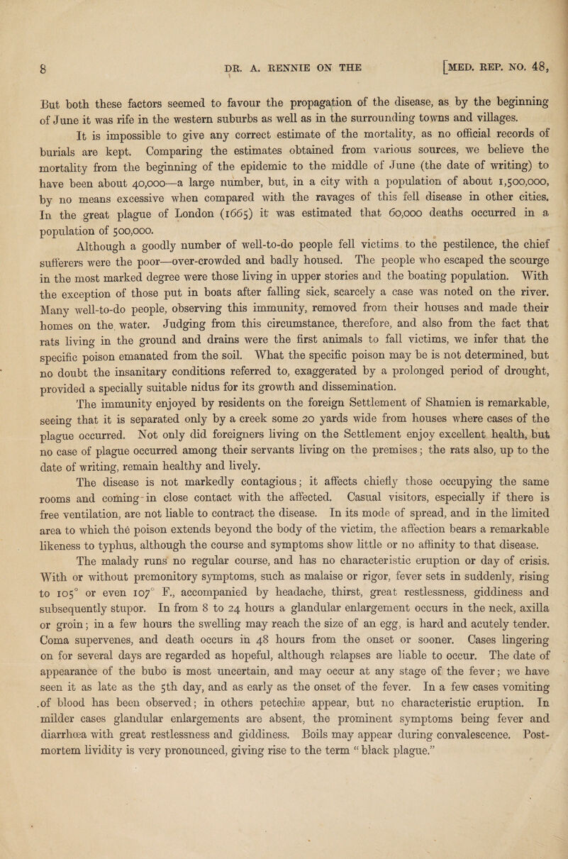 But both these factors seemed to favour the propagation of the disease, as by the beginning of June it was rife in the western suburbs as well as in the surrounding towns and villages. It is impossible to give any correct estimate of the mortality, as no official records of burials are kept. Comparing the estimates obtained from various sources, we believe the mortality from the beginning of the epidemic to the middle of June (the date of writing) to have been about 40,000—a large number, but, in a city with a population of about 1,500,000, by no means excessive when compared with the ravages of this fell disease in other cities. In the great plague of London (1665) it' was estimated that 60,000 deaths occurred in a population of 500,000. Although a goodly number of well-to-do people fell victims to the pestilence, the chief sufferers were the poor—over-crowded and badly housed. The people who escaped the scourge in the most marked degree were those living in upper stories and the boating population. With the exception of those put in boats after falling sick, scarcely a case was noted on the river. Many well-to-do people, observing this immunity, removed from their houses and made their homes on the. water. Judging from this circumstance, therefore, and also from the fact that rats living in the ground and drains were the first animals to fall victims, we infer that the specific poison emanated from the soil. What the specific poison may be is not determined, but no doubt the insanitary conditions referred to, exaggerated by a prolonged period of drought, provided a specially suitable nidus for its growth and dissemination. The immunity enjoyed by residents on the foreign Settlement of Shamien is remarkable, seeing that it is separated only by a creek some 20 yards wide from houses where cases of the plague occurred. Not only did foreigners living on the Settlement enjoy excellent health, but no case of plague occurred among their servants living on the premises; the rats also, up to the date of writing, remain healthy and lively. The disease is not markedly contagious; it affects chiefly those occupying the same rooms and coming in close contact with the affected. Casual visitors, especially if there is free ventilation, are not liable to contract the disease. In its mode of spread, and in the limited area to which the poison extends beyond the body of the victim, the affection bears a remarkable likeness to typhus, although the course and symptoms show little or no affinity to that disease. The malady runs no regular course, and has no characteristic eruption or day of crisis. With or without premonitory symptoms, such as malaise or rigor, fever sets in suddenly, rising to 105° or even 107° F., accompanied by headache, thirst, great restlessness, giddiness and subsequently stupor. In from 8 to 24 hours a glandular enlargement occurs in the neck, axilla or groin; in a few hours the swelling may reach the size of an egg, is hard and acutely tender. Coma supervenes, and death occurs in 48 hours from the onset or sooner. Cases lingering on for several days are regarded as hopeful, although relapses are liable to occur. The date of appearance of the bubo is most uncertain, and may occur at any stage of the fever; we have seen it as late as the 5th day, and as early as the onset of the fever. In a few cases vomiting .of blood has been observed; in others petechhe appear, but no characteristic eruption. In milder cases glandular enlargements are absent, the prominent symptoms being fever and diarrhoea with great restlessness and giddiness. Boils may appear during convalescence. Post¬ mortem lividity is very pronounced, giving rise to the term “ black plague.”