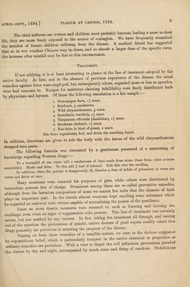 The chief sufferers are women and children, most probably because, leading a more in-door life freely erpoeed U, the source of coologiou. W. ho,. <**,««% «-.*«! the number of female children suffering from the disease. A medical friend has suggeste that as in wet weather Chinese stay in-doors, and so absorb a larger dose of the specific virus, the increase after rainfall may be due to this circumstance. • ■ . i Treatment. If not edifying, it is at least interesting, to glance at the line of treatment adopted by the native faculty At first, and in the absence of previous experience of the disease, the usual remedies agafnst fever were employed, but subsequently others, regarded more or^less as specifics were had recourse to. Recipes for nostrums claiming infallibility were freely distributed both by physicians and laymen. Of these the following translation is a fair sample 1. Pterocarpus flava, mace. 2. Betel-nut, 3 candareens. 3. Wild chrysanthemum, 3 mace. 4. Scutellaria viscidula, 1J mace. 5. Taraxacum officinale (dandelion), 1^- mace. 6. Szechwan rhubarb, 1J mace. 7. Kan-ts‘ao (a kind of grass), 2 mace. Mix these ingredients, boil, and drink the resulting liquid. In addition, directions are given to rub the body with the leaves of the wild chrysanthemum chopped mtopaste^g ^ circulated by a gentleman possessed of a smattering of knowledge regarding Western drugs To a teacupful of sea water add . candareens of lime made from stone (lime from other sources ., 1 1 \ qvmlcp and filter To this add 4 tael of calomel. Bub this ovei the swelling. UU In addition, when the patient is dangerously ill, dissolve a dose of iodide of potassium in warm sea Many nostrums were vaunted for purposes of gain, while others were distributed by benevolent persons free of charge. Prominent among these are so-called preventive remedies, although from the harmless composition of some we cannot but infer that the element ol faith plays an important part. In the streets almost everyone kept smelling some substance w i he regarded as endowed with virtues capable of neutralising the poison of the pestilence. ' Later on more drastic measures were resorted to, such as burning and mcism„ sellings even when no signs of suppuration were present. This line of treatment was certain y severe but not marked by any success. lu fact, taking the treatment all through and leaving out of’the question the pretensions of quacks, native doctors of good repute readily admit tha drug's generally are powerless in arresting the progress of the disease. Passin/on from those remedies of a tangible nature, we turn to the devices suggested by superstitious belief, which is particularly rampant in the native character m proportion as LdLaiy remedies are powerless. With a view to dispel the evil influences, processions paraded the streets by day and night, accompanied by much noise and firing of crackers. 1 rohibitions