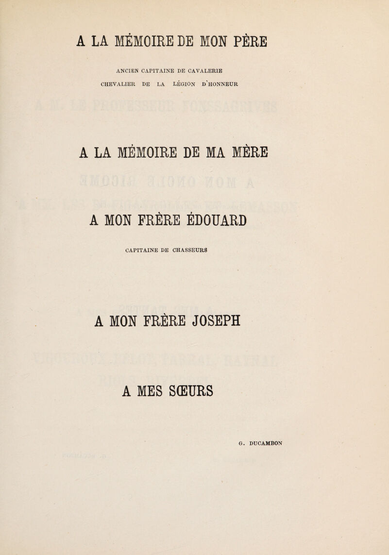 A LA MÉMOIRE DE MON PÈRE ANCIEN CAPITAINE DE CAVALERIE CHEVALIER DE LA LÉGION D’HONNEUR A LA MÉMOIRE DE MA MÈRE A MON FRÈRE ÉDOUARD CAPITAINE DE CHASSEURS A MON FRÈRE JOSEPH A MES SŒURS