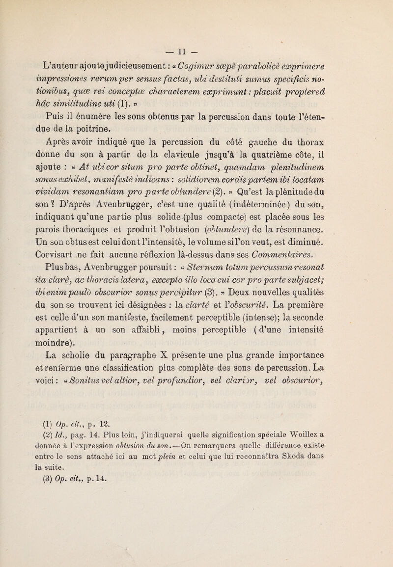 L’auteur ajoute judicieusement : « Cogimur sœpè parabolicè exprimere impressiones rerumper sensus factas, ubi destituti sumus specifîcis no- tiombus, quce rei conceptæ characterem exprimant : plaçait proptereâ hdc similitudine uti (1). » Puis il énumère les sons obtenus par la percussion dans toute l’éten¬ due de la poitrine. Après avoir indiqué que la percussion du côté gauche du thorax donne du son à partir de la clavicule jusqu’à la quatrième côte, il ajoute : * Ât ubi cor situm pro parte obtinet, quamdam plenitudinem sonus exhibet, manifesté indicans : solidiorem cor dis partem ibi locatam vividam resonantiam pro parte obiundere (2). » Qu'est la plénitude du sonl D’après Avenbrugger, c’est une qualité (indéterminée) du son, indiquant qu’une partie plus solide (plus compacte) est placée sous les parois thoraciques et produit l’obtusion (obtundere) de la résonnance. Un son obtus est celui dont l’intensité, le volume sil’on veut, est diminué. Corvisart ne fait aucune réflexion là-dessus dans ses Commentaires. Plus bas, Avenbrugger poursuit : « Sternum totum percussumresonat ita clarè, ac thoracis latera, excepto illo loco eux cor pro parte subjacet; ibienirn paulô obscurior sonus percipitur (3). » Deux nouvelles qualités du son se trouvent ici désignées : la clarté et Vobscurité. La première est celle d’un son manifeste, facilement perceptible (intense); la seconde appartient à un son affaibli, moins perceptible ( d’une intensité moindre). La scholie du paragraphe X présente une plus grande importance et renferme une classification plus complète des sons de percussion. La voici : « Sonitus vel altior, vel profundior, vel clavier, vel obscurior, (1) Op. cit., p. 12. (2) ld., pag. 14. Plus loin, j’indiquerai quelle signification spéciale Woillez a donnée à l’expression obtusion du son.—On remarquera quelle différence existe entre le sens attaché ici au mot plein et celui que lui reconnaîtra Skoda dans la suite.