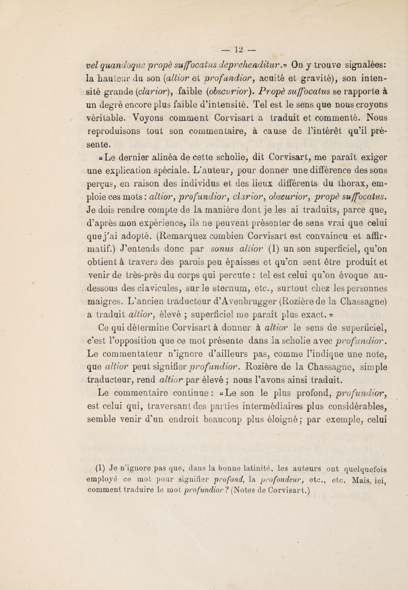 vel quandoque propè suffocatus deprehenditur.» On y trouve signalées: la hauteur du son (altior et profundior, acuité et gravité), son inten¬ sité grande (clarior), faible (ohscurior). Propè suffocatus se rapporte à un degré encore plus faible d’intensité. Tel est le sens que nous croyons véritable. Voyons comment Corvisart a traduit et commenté. Nous reproduisons tout son commentaire, à cause de l’intérêt qu’il pré¬ sente. « Le dernier alinéa de cette schoiie, dit Corvisart, me paraît exiger une explication spéciale. L'auteur, pour donner une différence des sons perçus, en raison des indiyidus et des lieux différents du thorax, em¬ ploie ces mots : altior, profundior, clarior, ohscurior, propè suffocatus. Je dois rendre compte de la manière dont je les ai traduits, parce que, d’après mon expérience* ils ne peuvent présenter de sens vrai que celui que j’ai adopté. (Remarquez combien Corvisart est convaincu et affir¬ matif.) J’entends donc par sonus altior (1) un son superficiel, qu’on obtient à travers des parois peu épaisses et qu’on sent être produit et venir de très-près du corps qui percute : tel est celui qu’on évoque au- dessous des clavicules, sur le sternum, etc., surtout chez les personnes maigres. L’ancien traducteur d’Âvenbrugger (Rozièrede la Chassagne) a traduit altior, élevé ; superficiel me paraît plus exact. » Ce qui détermine Corvisart à donner à altior le sens de superficiel, c’est l’opposition que ce mot présente dans la schoiie avec profundior. Le commentateur n’ignore d’ailleurs pas, comme l’indique une note, que altior peut signifier profundior. Rozière de la Chassagne, simple traducteur, rend altior par élevé ; nous l’avons ainsi traduit. Le commentaire continue: «Le son le plus profond, profundior, est celui qui, traversant des parties intermédiaires plus considérables, semble venir d’im endroit beaucoup plus éloigné; par exemple, celui (1) Je n’ignore pas que, dans la bonne latinité, les auteurs ont quelquefois employé ce mot pour signifier profond, la profondeur, etc., etc. Mais, ici, comment traduire le mot profundior ? (Notes de Corvisart.)