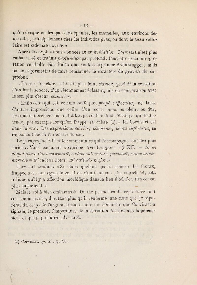 qu’on évoque en frappant les épaules* les mamelles* aux environs des aisselles* principalement chez les individus gras, ou dont le tissu cellu¬ laire est œdémateux* etc.» Après les explications données au sujet à'altior, Corvisart n’est plus embarrassé et traduit profundior par profond. Peut-être cette interpré¬ tation rend elle bien l'idée que voulait exprimer Avenbrugger* mais on nous permettra de faire remarquer le caractère de gravité du son profond. «Le son plus clair, est-il dit plus loin, clarior* produit la sensation d’un bruit sonore, d’un résonnement éclatant* mis en comparaison avec le son plus obscur, obscurior. » Enfin celui qui est comme suffoqué, propè suffocatus, ne laisse d’autres impressions que celles d’un corps mou, ou plein, ou dur, presque entièrement ou tout à fait privé d’un fluide élastique qui le dis¬ tende, par exemple lorsqu'on frappe sa cuisse (1). » Ici Corvisart est dans le vrai. Les expressions clarior, obscurior, propê suffocatus, se rapportent bien à l’intensité du son. Le paragraphe XII et le commentaire qui raccompagne sont des plus curieux. Voici comment s’exprime Avenbrugger : « § XîL — Si in aliquâ parte thoracis sonorâ, eâdem intensitate percussd, sonus altier, morbosum ibi subesse notât, ubi altitude major** Corvisart traduit: «Si, dans quelque partie sonore du thorax, frappée avec une égale force, il en résulte un son plus superficiel, cela indique qu’il y a affection morbifique dans le lieu d’où Ton tire ce son plus superficiel. » Mais le voilà bien embarrassé. On me permettra de reproduire tout son commentaire, d’autant plus qu’il renferme une note que je sépa¬ rerai du corps de l’argumentation, note qui démontre que Corvisart a signalé, le premier, l’importance de la sensation tactile dans la percus¬ sion, et que je produirai plus tard. (1) Corvisart, op. cit., p. 23.