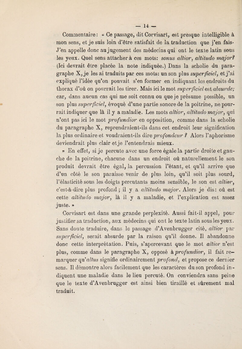 Commentaire : « Ce passage, dit Corvisart, est presque intelligible à mon sens, et je suis loin d’être satisfait de la traduction que j’en fais* Pen appelle donc au jugement des médecins qui ont le texte latin sous les yeux. Quel sens attachera ces mots: sonus altier, altitude major? (Ici devrait être placée la note indiquée.) Dans la scholie du para¬ graphe X, je les ai traduits par ces mots: un son plus superficiel, et j’ai expliqué l’idée qu’on pouvait s’en former en indiquant les endroits du thorax d’ou on pourrait les tirer. Mais ici le mot superficiel est absurde; car, dans aucun cas qui me soit connu ou que je présume possible, un son plus superficiel, évoqué d’une partie sonore de la poitrine, ne pour¬ rait indiquer que là il y a maladie. Les mots altier, altitudo major, qui n’ont pas ici le mot profundior en opposition, comme dans la scholie du paragraphe X, reprendraient-ils dans cet endroit leur signification la plus ordinaire et voudraient-ils dire profondeur ? Alors l’aphorisme deviendrait plus clair et je l’entendrais mieux. » En effet, si je percute avec une force égale la partie droite et gau¬ che de la poitrine, chacune dans un endroit où naturellement le son produit devrait être égal, la percussion l’étant, et qu’il arrive que d’un côté le son paraisse venir de plus loin, qu’il soit plus sourd, l’élasticité sous les doigts percutants moins sensible, le son est altior, c’est-à-dire plus profond; il y a altitudo major. Alors je dis: où est cette altitudo major, là il y a maladie, et l’explication est assez juste. » Corvisart est dans une grande perplexité. Aussi fait-il appel, pour justifier sa traduction, aux médecins qui ont le texte latin souslesyeux. Sans doute traduire, dans le passage d’Avenbrugger cité, altior par superficiel, serait absurde par la raison qu’il donne. Il abandonne donc cette interprétation. Puis, s’apercevant que le mot altior n’est plus, comme dans le paragraphe X, opposé h profundior, il fait re¬ marquer qu’altus signifie ordinairement profond, et propose ce dernier sens. Il démontre alors facilement que les caractères du son profond in¬ diquent une maladie dans le lieu percuté. On conviendra sans peine que le texte d’Avenbrugger est ainsi bien tiraillé et sûrement mal traduit.