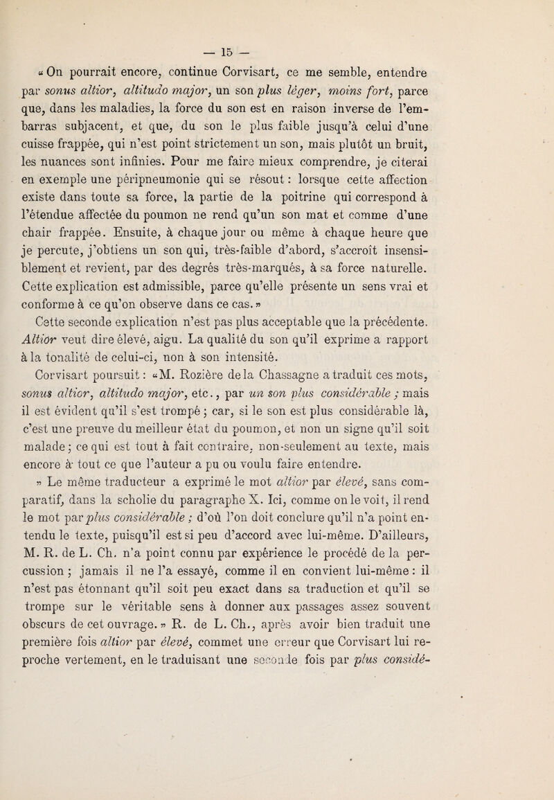 « On pourrait encore, continue Corvisart, ce me semble, entendre par sonus altior, altitudo major, un son plus léger, moins fort, parce que, dans les maladies, la force du son est en raison inverse de rem¬ barras subjacent, et que, du son le plus faible jusqu’à celui d’une cuisse frappée, qui n’est point strictement un son, mais plutôt un bruit, les nuances sont infinies. Pour me faire mieux comprendre, je citerai en exemple une péripneumonie qui se résout : lorsque cette affection existe dans toute sa force, la partie de la poitrine qui correspond à l’étendue affectée du poumon ne rend qu’un son mat et comme d’une chair frappée. Ensuite, à chaque jour ou même à chaque heure que je percute, j’obtiens un son qui, très-faible d’abord, s’accroît insensi¬ blement et revient, par des degrés très-marqués, à sa force naturelle. Cette explication est admissible, parce qu’elle présente un sens vrai et conforme à ce qu’on observe dans ce cas. » Cette seconde explication n’est pas plus acceptable que la précédente. Altior veut dire élevé, aigu. La qualité du son qu’il exprime a rapport à la tonalité de celui-ci, non à son intensité. Corvisart poursuit: «M. Rozière delà Chassagne a traduit ces mots, sonus altior, altitudo major, etc., par un son plus considérable ; mais il est évident qu’il s’est trompé ; car, si le son est plus considérable là, c’est une preuve du meilleur état du poumon, et non un signe qu’il soit malade; ce qui est tout à fait contraire, non-seulement au texte, mais encore à tout ce que l’auteur a pu ou voulu faire entendre. 55 Le même traducteur a exprimé le mot altior par élevé, sans com¬ paratif, dans la scholie du paragraphe X. Ici, comme on le voit, il rend le mot par plus considérable ; d’ou l’on doit conclure qu’il n’a point en¬ tendu le texte, puisqu’il est si peu d’accord avec lui-même. D’ailleurs, M. R. de L. Ch. n’a point connu par expérience le procédé de la per¬ cussion ; jamais il ne l’a essayé, comme il en convient lui-même : il n’est pas étonnant qu’il soit peu exact dans sa traduction et qu’il se trompe sur le véritable sens à donner aux passages assez souvent obscurs de cet ouvrage. 55 R. de L. Ch., après avoir bien traduit une première fois altior par élevé, commet une erreur que Corvisart lui re¬ proche vertement, en le traduisant une seconde fois par plus considé-