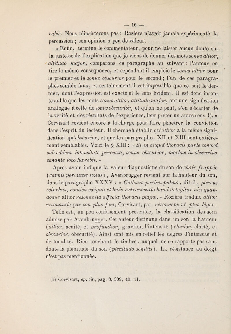 — 16 — rable. Nous n’insisterons pas: Rozière n’avait jamais expérimenté la percussion ; son opinion a peu de valeur . « Enfin, termine le commentateur, pour ne laisser aucun doute sur la justesse de l’explication que je viens de donner des mots sonus altior, altitudo major, comparons ce paragraphe au suivant : l’auteur en tire la même conséquence, et cependant il emploie le sonus altior pour le premier et le sonus obscurior pour le second ; l’un de ces paragra¬ phes semble faux, et certainement il est impossible que ce soit le der¬ nier, dont l’expression est exacte et le sens évident. Il est donc incon¬ testable que les mots sonus altior, altitudo major, ont une signification analogue à celle de sonus obscurior, et qu’on ne peut, s’en s’écarter de la vérité et des résultats de l’expérience, leur prêter un autre sens 1). » Corvisart revient encore à la charge pour faire pénétrer la conviction dans l’esprit du lecteur. Il cherche à établir qu9altior â la même signi¬ fication qu obscurior, et que les paragraphes XII et XIII sont entière¬ ment semblables. Voici le § XIII : « Si in aliquâ thoracis parte sonord sub eàdem intensitate percussd, sonus obscurior, morbus in obscurius sonante loco hærebit. » Après avoir indiqué la valeur diagnostique du son de chair frappée (carnis percussæ sonus ) , Âvenbrugger revient sur la hauteur du son, dans le paragraphe XXXV : « Callosus parüm puhno , dit il , parvus scirrhus, vomica exigua et levis extravasatio haud detegitur ni si quan- doque altior resonantia affeciæ thoracis plagæ. » Rozière traduit altior resonantia par son plus fort; Corvisart, par rêsonnement plus léger. Telle est, un peu confusément présentée, la classification des sons admise par Avenbrugger. Cet auteur distingue dans un son la hauteur (altior? acuité, et profundtor, gravité), l’intensité ( clanor, clarté, et obscurior, obscurité). Ainsi sont mis en relief les degrés d’intensité et de tonalité. Rien touchant le timbre , auquel ne se rapporte pas sans doute la plénitude du son (plenitudo sonitûs). La résistance au doigt n’est pas mentionnée.