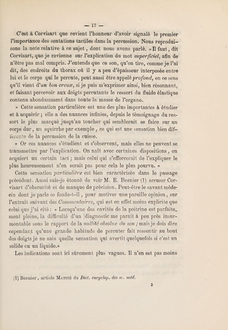 C’est à Corvisart que revient l’honneur d’avoir signalé le premier l’importance des sentations tactiles dans la percussion. Nous reprodui¬ sons la note relative à ce sujet, dont nous avons parlé. «Il faut, dit Corvisart, que je revienne sur l’explication du mot superficiel, afin de n’être pas mal compris. J’entends que ce son, qu’on tire, comme je l’ai dit, des endroits du thorax où il y a peu d’épaisseur interposée entre lui et le corps qui le percute, peut aussi être appelé profond, en ce sens qu’il vient dun bon creux, si je puis m’exprimer ainsi, bien résonnant, et faisant percevoir aux doigts percutants le ressort du fluide élastique contenu abondamment dans toute la masse de l’organe. » Cette sensation particulière est une des plus importantes à étudier et à acquérir ; elle a des nuances infinies, depuis le témoignage du res¬ sort le plus marqué jusqu’au toucher qui semblerait se faire sur un corps dur, un squirrhe par exemple , ce qui est une sensation bien dif¬ férente de la percussion de la cuisse. » Or ces nuances s’étudient et s’observent, mais elles ne peuvent se transmettre par l’explication. On naît avec certaines dispositions, on acquiert un certain tact * mais celui qui s’efforcerait de l’expliquer le plus heureusement n’en serait pas pour cela le plus pourvu. » Cette sensation particulière est bien caractérisée dans le passage précédent. Aussi suis-je étonné de voir M. E. Besnier (1) accuser Cor¬ visart d’obscurité et de manque de précision. Peut-être le savant méde¬ cin dont je parle se fonde-t-il, pour motiver une pareille opinion, sur l’extrait suivant des Commentaires, qui est en effet moins explicite que celui que j’ai cité : « Lorsqu’une des cavités de la poitrine est parfaite- ment pleine, la difficulté d’un [diagnostic me paraît à peu près insur¬ montable sous le rapport de la nullité absolue du sow;maisje dois dire cependant qu’une grande habitude de percuter fait ressentir au bout des doigts je ne sais quelle sensation qui avertit quelquefois si c’est un solide ou un liquide.» Les indications sont ici sûrement plus vagues. Il n’en est pas moins (1) Besnier, article Matité du Dict. encyclop. des sc. méd. 3