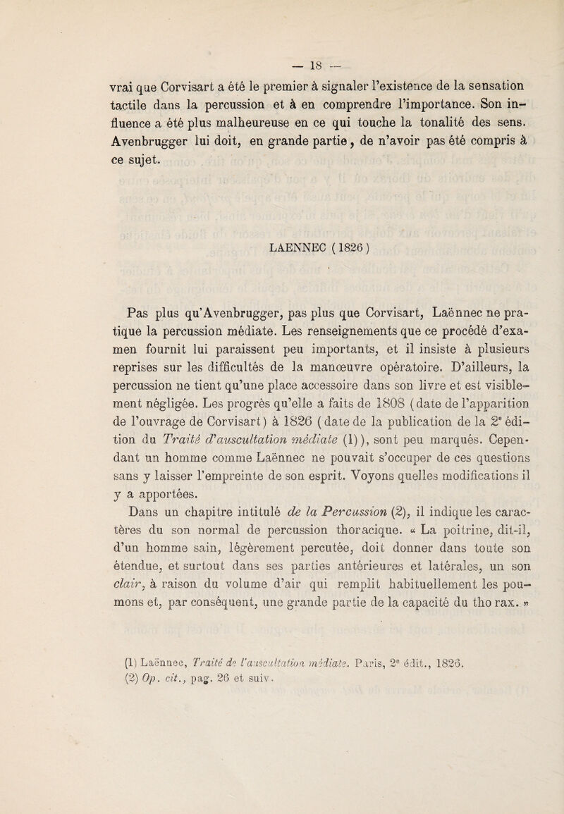 vrai que Corvisart a été le premier à signaler l’existence de la sensation tactile dans la percussion et à en comprendre l’importance. Son in¬ fluence a été plus malheureuse en ce qui touche la tonalité des sens. Avenbrugger lui doit, en grande partie, de n’avoir pas été compris à ce sujet. LAENNEC ( 1826 ) Pas plus qu’Avenbrugger, pas plus que Corvisart, Laënnec ne pra¬ tique la percussion médiate. Les renseignements que ce procédé d’exa¬ men fournit lui paraissent peu importants, et il insiste à plusieurs reprises sur les difficultés de la manœuvre opératoire. D’ailleurs, la percussion ne tient qu’une place accessoire dans son livre et est visible¬ ment négligée. Les progrès qu’elle a faits de 1808 (date de l’apparition de l’ouvrage de Corvisart) à 1826 (datede la publication de la 2eédi¬ tion du Traité cVauscultation médiate (1)), sont peu marqués. Cepen¬ dant un homme comme Laënnec ne pouvait s’occuper de ces questions sans y laisser l’empreinte de son esprit. Voyons quelles modifications il y a apportées. Dans un chapitre intitulé de la Percussion (2), il indique les carac¬ tères du son normal de percussion thoracique. « La poitrine, dit-il, d’un homme sain, légèrement percutée, doit donner dans toute son étendue, et surtout dans ses parties antérieures et latérales, un son clair, à raison du volume d’air qui remplit habituellement les pou¬ mons et, par conséquent, une grande partie de la capacité du tho rax. » (1) Laënnec, Traité de T auscultation médiale. Paris, 2e édit., 1826. (2) Op. cit., pa£. 26 et suiv.