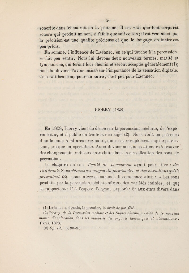 sonorité dans tel endroit de la poitrine. Il est vrai que tout corps est sonore qui produit un son, si faible que soit ce son ; il est vrai aussi que la précision est une qualité précieuse et que le langage ordinaire est peu précis. En somme, l’influence de Laënnec, en ce qui touche à la percussion, se fait peu sentir. Nous lui devons deux nouveaux termes, matité et tympanisme, qui feront leur chemin et seront acceptés généralement (1); nous lui devons d’avoir insisté sur l’importance de la sensation digitale. Ce serait beaucoup pour un autre ; c’est peu pour Laënnec. PIORRY ( 1828 ) En 1828, Piorry vient de découvrir la percussion médiate, de l’expé¬ rimenter, et il publie un traité sur ce sujet (2). Nous voilà en présence d’un homme à allures originales, qui s’est occupé beaucoup de percus¬ sion, presque un spécialiste. Aussi devons-nous nous attendre à trouver des changements radicaux introduits dans la classification des sons de percussion. Le chapitre de son Traité de percussion ayant pour titre : des Différents Sons obtenus au moyen du plessimètre et des variations qu’ils présentent (3), nous intéresse surtout. Il commence ainsi : «Les sons produits par la percussion médiate offrent des variétés infinies, et qui se rapportent : 1° à l’espèce d’organe exploré ; 2° aux états divers dans fl) Laënnec a signalé, le premier, le bruit de pot fêlé. (2) Piorry, de la Percussion médiate et des Signes obtenus à baide de ce nouveau moyen d‘exploration, dans les maladies des organes thoraciques et abdominaux . Paris, 1828. (3) Op. cit,, p. 30-33.