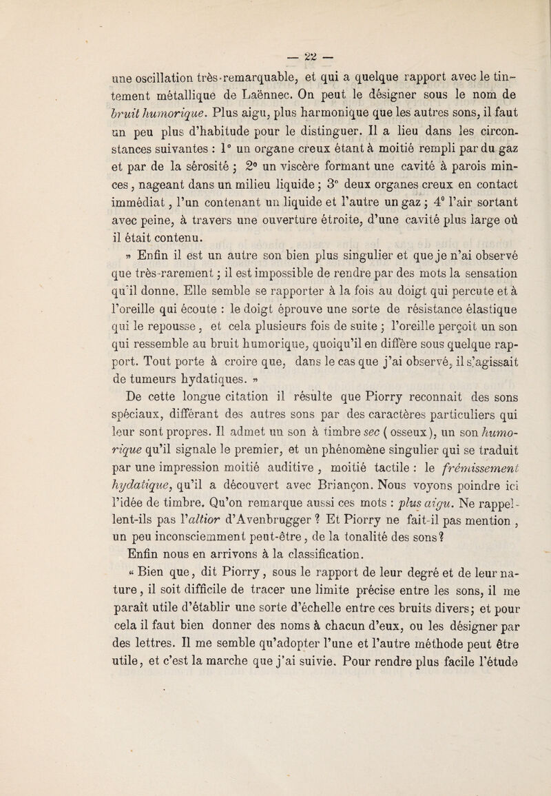 une oscillation très»remarquable; et qui a quelque rapport avec le tin¬ tement métallique de Laënnec. On peut le désigner sous le nom de bruit humorique. Plus aigu, plus harmonique que les autres sons, il faut un peu plus d’habitude pour le distinguer. Il a lieu dans les circon¬ stances suivantes : 1° un organe creux étant à moitié rempli par du gaz et par de la sérosité 3 2° un viscère formant une cavité à parois min¬ ces , nageant dans un milieu liquide ; 3° deux organes creux en contact immédiat , l’un contenant un liquide et l’autre un gaz ; 4° l’air sortant avec peine, à travers une ouverture étroite, d’une cavité plus large où il était contenu. » Enfin il est un autre son bien plus singulier et que je n’ai observé que très rarement ; il est impossible de rendre par des mots la sensation qu'il donne. Elle semble se rapporter à la fois au doigt qui percute et à l’oreille qui écoute : le doigt éprouve une sorte de résistance élastique qui le repousse , et cela plusieurs fois de suite 3 l’oreille perçoit un son qui ressemble au bruit humorique, quoiqu’il en diffère sous quelque rap¬ port. Tout porte à croire que, dans le cas que j’ai observé, il s’agissait de tumeurs hydatiques. » De cette longue citation il résulte que Piorry reconnaît des sons spèciaux, différant des autres sons par des caractères particuliers qui leur sont propres. Il admet un son à timbre sec ( osseux), un son humo¬ rique qu’il signale le premier, et un phénomène singulier qui se traduit par une impression moitié auditive , moitié tactile : le frémissement hydatique, qu’il a découvert avec Briançon. Nous voyons poindre ici l’idée de timbre. Qu’on remarque aussi ces mots : plus aigu. Ne rappel¬ lent-ils pas Valtior d’Avenbrugger % Et Piorry ne fait- il pas mention , un peu inconsciemment peut-être, de la tonalité des sons? Enfin nous en arrivons à la classification. « Bien que, dit Piorry, sous le rapport de leur degré et de leur na¬ ture , il soit difficile de tracer une limite précise entre les sons, il me paraît utile d’établir une sorte d’échelle entre ces bruits divers3 et pour cela il faut bien donner des noms à chacun d’eux, ou les désigner par des lettres. Il me semble qu’adopter l’une et l’autre méthode peut être utile, et c’est la marche que j’ai suivie. Pour rendre plus facile l’étude