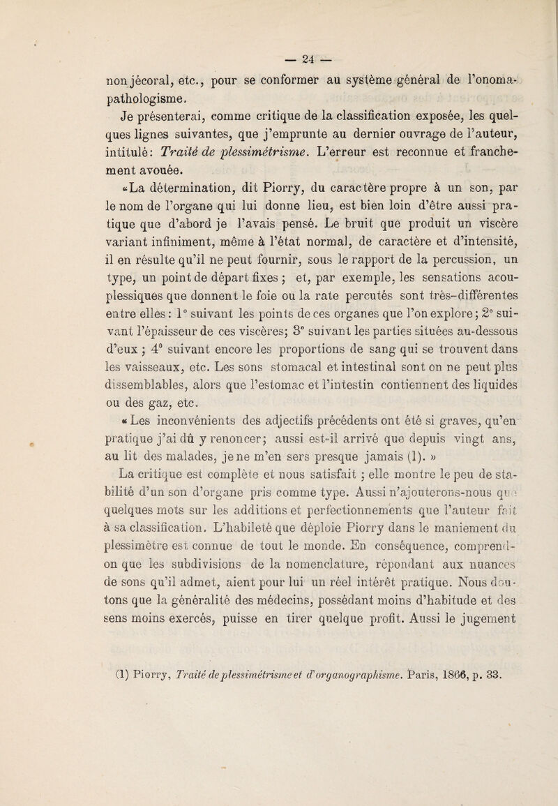 nonjécoral, etc., pour se conformer au système général de l’onoma- pathologisme. Je présenterai, comme critique de la classification exposée, les quel¬ ques lignes suivantes, que j’emprunte au dernier ouvrage de l’auteur, intitulé: Traité de plessimètrisme. L’erreur est reconnue et franche¬ ment avouée. «La détermination, dit Piorry, du caractère propre à un son, par le nom de l’organe qui lui donne lieu, est bien loin d’être aussi pra¬ tique que d’abord je l’avais pensé. Le bruit que produit un viscère variant infiniment, même à l’état normal, de caractère et d’intensité, il en résulte qu’il ne peut fournir, sous le rapport de la percussion, un type, un point de départ fixes ; et, par exemple, les sensations acou- plessiques que donnent le foie ou la rate percutés sont très-différentes entre elles : 1° suivant les points de ces organes que l’on explore; 2° sui¬ vant l’épaisseur de ces viscères; 3° suivant les parties situées au-dessous d’eux ; 4° suivant encore les proportions de sang qui se trouvent dans les vaisseaux, etc. Les sons stomacal et intestinal sont on ne peut plus dissemblables, alors que l’estomac et l’intestin contiennent des liquides ou des gaz, etc. « Les inconvénients des adjectifs précédents ont été si graves, qu’en pratique j’ai dû y renoncer; aussi est-il arrivé que depuis vingt ans, au lit des malades, je ne m’en sers presque jamais (1). » La critique est complète et nous satisfait ; elle montre le peu de sta¬ bilité d’un son d’organe pris comme type. Aussi n’ajouterons-nous que quelques mots sur les additions et perfectionnements que l’auteur fait à sa classification. L’habileté que déploie Piorry dans le maniement du plessimètre est connue de tout le monde. En conséquence, comprend- on que les subdivisions de la nomenclature, répondant aux nuances de sons qu’il admet, aient pour lui un réel intérêt pratique. Nous dou¬ tons que la généralité des médecins, possédant moins d’habitude et des sens moins exercés, puisse en tirer quelque profit. Aussi le jugement (1) Piorry, Traité de plessimètrisme et d'or g ano graphisme. Paris, 1866, p. 33.