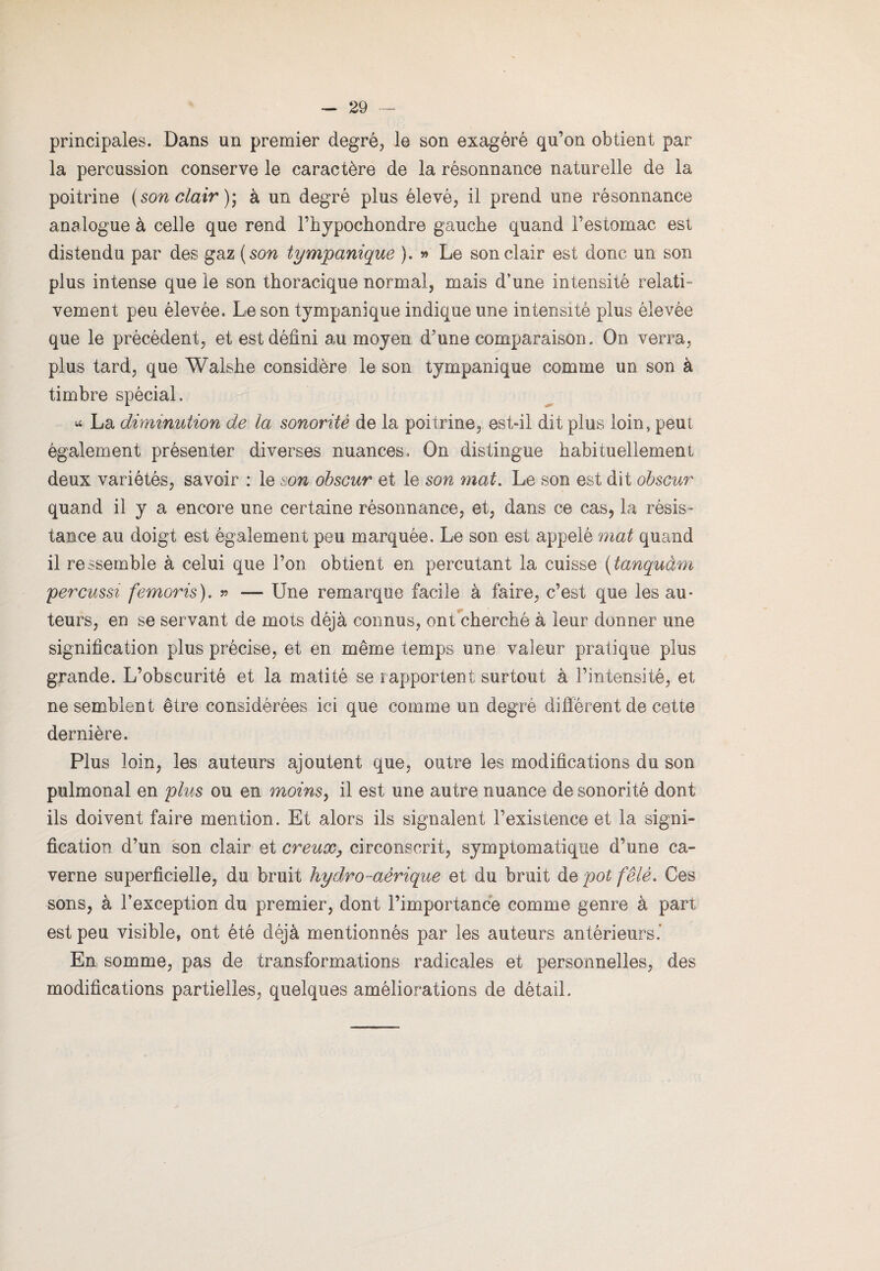 principales. Dans un premier degré, le son exagéré qu’on obtient par la percussion conserve le caractère de la résonnance naturelle de la poitrine (son clair ); à un degré plus élevé, il prend une résonnance analogue à celle que rend l’hypochondre gauche quand l’estomac est distendu par des gaz ( son tympanique ). » Le son clair est donc un son plus intense que le son thoracique normal, mais d’une intensité relati¬ vement peu élevée. Le son tympanique indique une intensité plus élevée que le précèdent, et est défini au moyen d’une comparaison. On verra, plus tard, que Walshe considère le son tympanique comme un son à timbre spécial. * La diminution de la sonorité de la poitrine, est-il dit plus loin, peut également présenter diverses nuances. On distingue habituellement deux variétés, savoir : le son obscur et le son mat. Le son est dit obscur quand il y a encore une certaine résonnance, et, dans ce cas, la résis¬ tance au doigt est également peu marquée. Le son est appelé mat quand il ressemble à celui que l’on obtient en percutant la cuisse (tanquàm percussi femoris), » — Une remarque facile à faire, c’est que les au¬ teurs, en se servant de mots déjà connus, ont cherché à leur donner une signification plus précise, et en même temps une valeur pratique plus grande. L’obscurité et la matité se rapportent surtout à l’intensité, et ne semblent être considérées ici que comme un degré différent de cette dernière. Plus loin, les auteurs ajoutent que, outre les modifications du son pulmonal en plus ou en moins, il est une autre nuance de sonorité dont ils doivent faire mention. Et alors ils signalent l’existence et la signi¬ fication d’un son clair et creux, circonscrit, symptomatique d’une ca¬ verne superficielle, du bruit hydro-aérique et du bruit de pot fêlé. Ces sons, à l’exception du premier, dont l’importance comme genre à part est peu visible, ont été déjà mentionnés par les auteurs antérieurs.’ En somme, pas de transformations radicales et personnelles, des modifications partielles, quelques améliorations de détail.