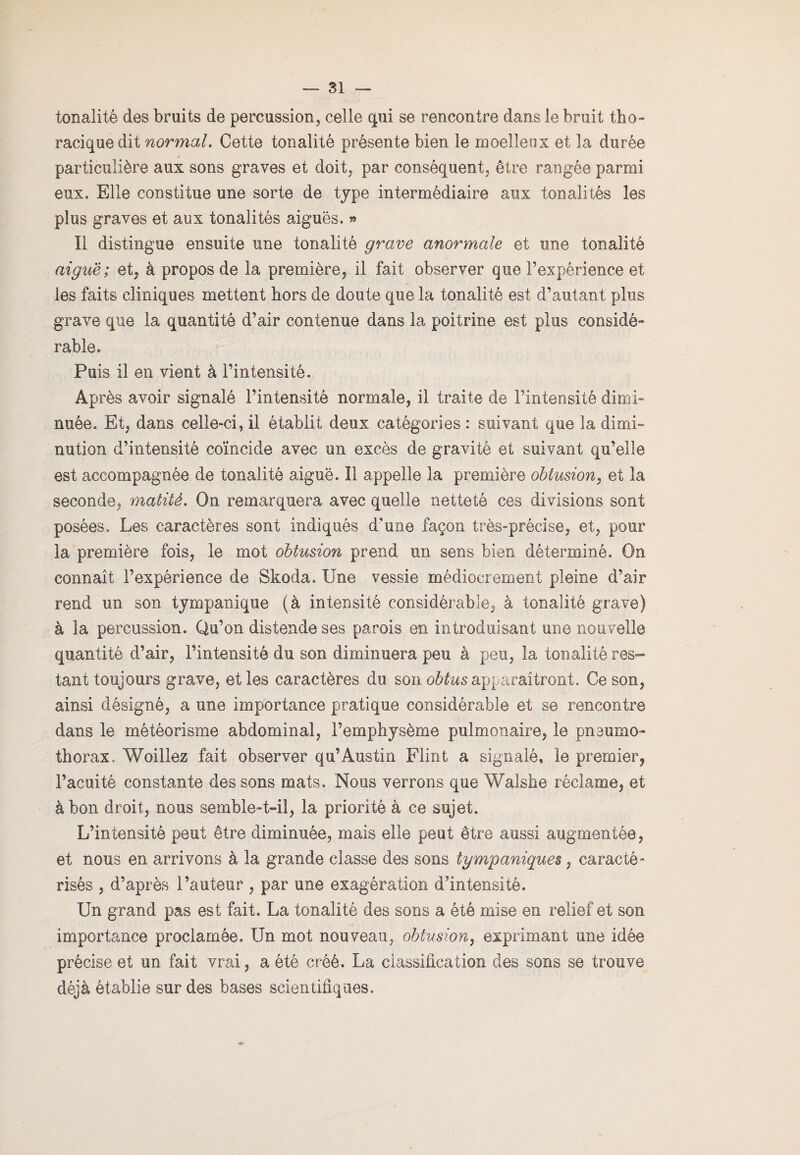 tonalité des bruits de percussion, celle qui se rencontre dans le bruit tho¬ racique dit normal. Cette tonalité présente bien le moelleux et la durée particulière aux sons graves et doit, par conséquent, être rangée parmi eux. Elle constitue une sorte de type intermédiaire aux tonalités les plus graves et aux tonalités aiguës. » Il distingue ensuite une tonalité grave anormale et une tonalité aiguë; et, à propos de la première, il fait observer que l’expérience et les faits cliniques mettent hors de doute que la tonalité est d’autant plus grave que la quantité d’air contenue dans la poitrine est plus considé¬ rable. Puis il en vient à l’intensité. Après avoir signalé l’intensité normale, il traite de l’intensité dimi¬ nuée. Et, dans celle-ci, il établit deux catégories : suivant que la dimi¬ nution d’intensité coïncide avec un excès de gravité et suivant qu’elle est accompagnée de tonalité aiguë. Il appelle la première obtusion, et la seconde, matité. On remarquera avec quelle netteté ces divisions sont posées. Les caractères sont indiqués d'une façon très-précise, et, pour la première fois, le mot obtusion prend un sens bien déterminé. On connaît l’expérience de Skoda. Une vessie médiocrement pleine d’air rend un son tympanique (à intensité considérable, à tonalité grave) à la percussion. Qu’on distende ses parois en introduisant une nouvelle quantité d’air, l’intensité du son diminuera peu à peu, la tonalité res¬ tant toujours grave, et les caractères du son obtus apparaîtront. Ce son, ainsi désigné, a une importance pratique considérable et se rencontre dans le météorisme abdominal, l’emphysème pulmonaire, le pneumo¬ thorax. Woillez fait observer qu’Austin Flint a signalé» le premier, l’acuité constante des sons mats. Nous verrons que Walske réclame, et à bon droit, nous semble-t-il, la priorité à ce sujet. L’intensité peut être diminuée, mais elle peut être aussi augmentée, et nous en arrivons à la grande classe des sons tgmpaniques, caracté¬ risés , d’après l’auteur , par une exagération d’intensité. Un grand pas est fait. La tonalité des sons a été mise en relief et son importance proclamée. Un mot nouveau, obtusion, exprimant une idée précise et un fait vrai, a été créé. La classification des sons se trouve déjà établie sur des bases scientifiques.