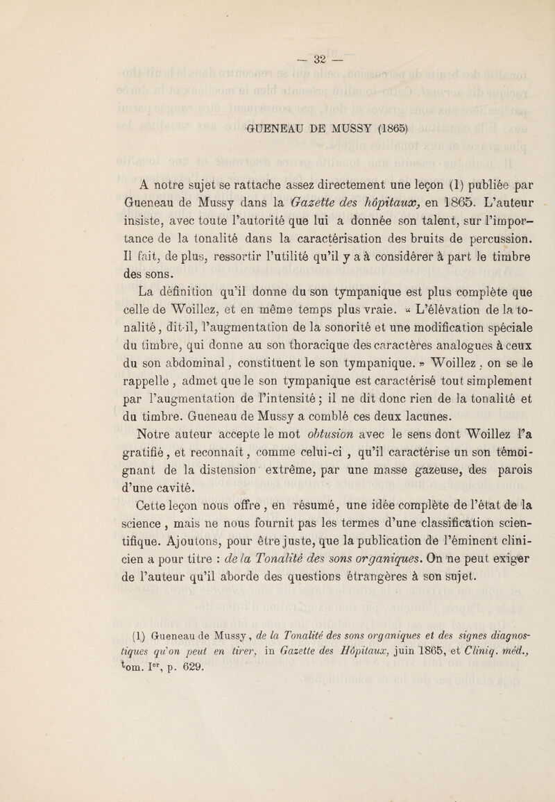 QUENEAU DE MUSSY (1865) A notre sujet se rattache assez directement une leçon (1) publiée par Gueneau de Mussy dans la Gazette des hôpitaux, en 1865, L’auteur insiste, avec toute l’autorité que lui a donnée son talent, sur l’impor¬ tance de la tonalité dans la caractérisation des bruits de percussion. Il fait, de plus, ressortir l’utilité qu’il y a à considérer à part le timbre des sons. La définition qu’il donne du son tympanique est plus complète que celle de Woillez, et en même temps plus vraie. * L’élévation de la to¬ nalité, dit-il, l’augmentation de la sonorité et une modification spéciale du timbre, qui donne au son thoracique des caractères analogues à ceux du son abdominal, constituent le son tympanique. » Woillez, on se le rappelle , admet que le son tympanique est caractérisé tout simplement par l’augmentation de l’intensité ; il ne dit donc rien de la tonalité et du timbre. Gueneau de Mussy a comblé ces deux lacunes. Notre auteur accepte le mot obtusion avec le sens dont Woillez La gratifié, et reconnaît, comme celui-ci , qu’il caractérise un son témoi¬ gnant de la distension extrême, par une masse gazeuse, des parois d’une cavité. Cette leçon nous offre , en résumé, une idée complète de l’état de la science , mais ne nous fournit pas les termes d’une classification scien¬ tifique. Ajoutons, pour être juste, que la publication de l’éminent clini¬ cien a pour titre : de la Tonalité des sons organiques. On ne peut exiger de l’auteur qu’il aborde des questions étrangères à son sujet. (1) Queneau de Mussy, de la Tonalité des sons organiques et des signes diagnos¬ tiques qu'on peut en tirer, in Gazette des Hôpitaux, juin 1865, et Cliniq. méd., t-om. Ier, p. 629.