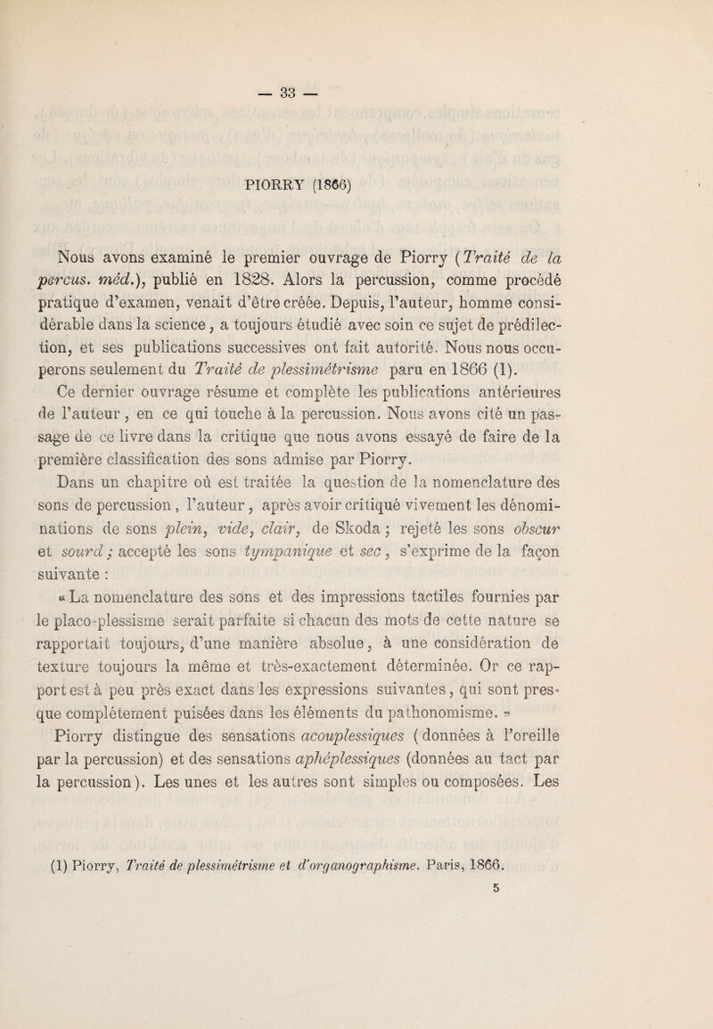 PIORRY (1866) Nous avons examiné le premier ouvrage de Piorrj ( Traité de la perçus. mêd.), publié en 1828. Alors la percussion, comme procédé pratique d’examen, venait d’être créée. Depuis, l’auteur, homme consi¬ dérable dans la science, a toujours étudié avec soin ce sujet de prédilec¬ tion, et ses publications successives ont fait autorité. Nous nous occu¬ perons seulement du Traité de plessimétrisme paru en 1866 (1). Ce dernier ouvrage résume et complète les publications antérieures de l’auteur , en ce qui touche à la percussion. Nous avons cité un pas¬ sage de ce livre dans la critique que nous avons essayé de faire de la première classification des sons admise par Piorry. Dans un chapitre où est traitée la question de la nomenclature des sons de percussion, l’auteur, après avoir critiqué vivement les dénomi¬ nations de sons plein, vide, clair, de Skoda ; rejeté les sons obscur et sourd ; accepté les sons tympanique et sec, s’exprime de la façon suivante : « La nomenclature des sons et des impressions tactiles fournies par le placo -plessisme serait parfaite si chacun des mots de cette nature se rapportait toujours, d’une manière absolue, à une considération de texture toujours la même et très-exactement déterminée. Or ce rap¬ port est à peu près exact dans les expressions suivantes, qui sont pres¬ que complètement puisées dams les éléments du pathonomisme. » Piorry distingue des sensations acouplessiques ( données à l'oreille par la percussion) et des sensations aphéplessiques (données au tact par la percussion). Les unes et les autres sont simples ou composées. Les (1) Piorry, Traité de plessimétrisme et dJor g ano graphisme. Paris, 1866. 5