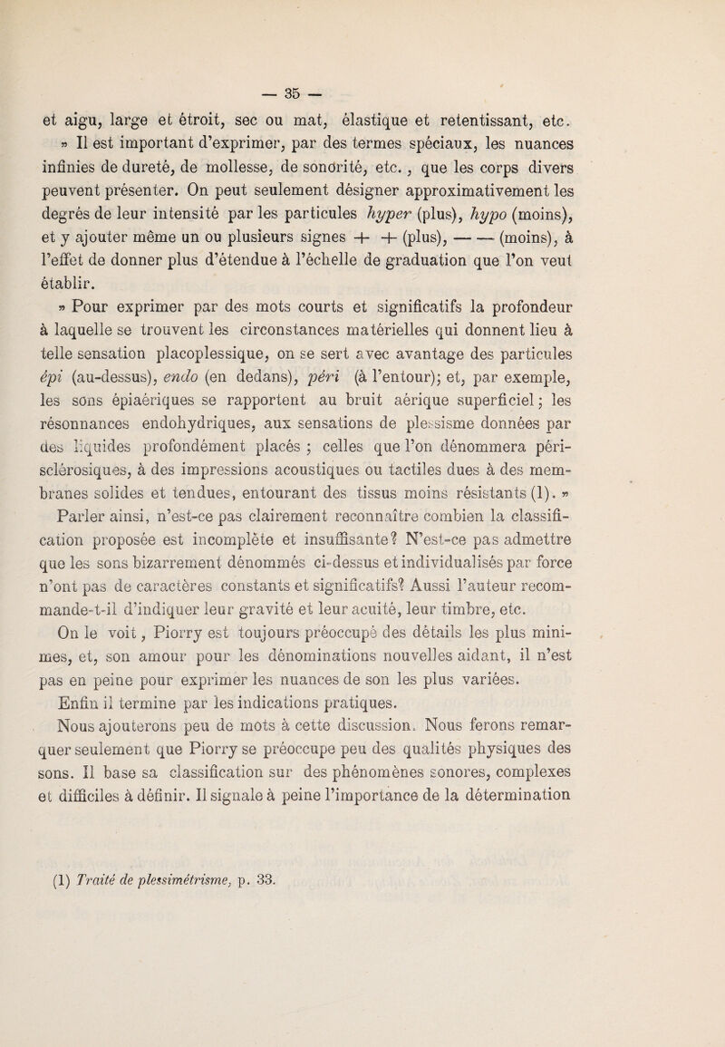 et aigu, large et étroit, sec ou mat, élastique et retentissant, etc. » Il est important d’exprimer, par des termes spéciaux, les nuances infinies de dureté, de mollesse, de sonorité, etc., que les corps divers peuvent présenter. On peut seulement désigner approximativement les degrés de leur intensité par les particules hyper (plus), hypo (moins), et y ajouter même un ou plusieurs signes -h 4- (plus),-- (moins), à l’effet de donner plus d’étendue à l’échelle de graduation que l’on veut établir. » Pour exprimer par des mots courts et significatifs la profondeur à laquelle se trouvent les circonstances matérielles qui donnent lieu à telle sensation placoplessique, on se sert avec avantage des particules épi (au-dessus), endo (en dedans), péri (à l’entour); et, par exemple, les sons épiaériques se rapportent au bruit aérique superficiel ; les résonnances endohydriques, aux sensations de plessisme données par des liquides profondément placés ; celles que l’on dénommera péri- sclêrosiques, à des impressions acoustiques ou tactiles dues à des mem¬ branes solides et tendues, entourant des tissus moins résistants (1). « Parler ainsi, n’est-ce pas clairement reconnaître combien la classifi¬ cation proposée est incomplète et insuffisante? N’est-ce pas admettre que les sons bizarrement dénommés ci-dessus et individualisés par force n’ont pas de caractères constants et significatifs? Aussi l’auteur recom¬ mandent'il d’indiquer leur gravité et leur acuité, leur timbre, etc. On le voit, Piorry est toujours préoccupé des détails les plus mini¬ mes, et, son amour pour les dénominations nouvelles aidant, il n’est pas en peine pour exprimer les nuances de son les plus variées. Enfin il termine par les indications pratiques. Nous ajouterons peu de mots à cette discussion. Nous ferons remar¬ quer seulement que Piorry se préoccupe peu des qualités physiques des sons, il base sa classification sur des phénomènes sonores, complexes et difficiles à définir. Il signale à peine l’importance de la détermination (1) Traité de plessimétrisme, p. 33.