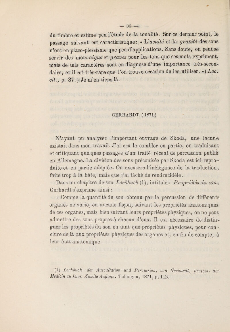 du timbre et estime peu l’étude de la tonalité. Sur ce dernier point, le passage suivant est caractéristique: “ L^acuité et la gravite des sons n’ont en placo-plessisme que peu d’applications. Sans doute, on peut se servir des mots aigus et graves pour les tons que ces mots expriment, mais de tels caractères sont en diagnose d’une importance très-secon¬ daire, et il est très-rare que l’on trouve occasion de les utiliser. #(Loc. cit., p. 37. ) Je m’en tiens là. GERHARDT ( 1871 ) N’ayant pu analyser l’important ouvrage de Skoda, une lacune existait dans mon travail. J’ai cru la combler en partie, en traduisant et critiquant quelques passages d’un traité récent de percussion publié en Allemagne. La division des sons préconisée par Skoda est ici repro¬ duite et en partie adoptée. On excusera l’inélégance de la traduction, faite trop à la bâte, mais que j’ai tâché de rendre fidèle. Dans un chapitre de son Lerhbuch( 1), intitulé : Propriétés du son, Gerhardt s’exprime ainsi : « Gomme la quantité du son obtenu par la percussion de différents organes ne varie, en aucune façon, suivant les propriétés anatomiques de ces organes, mais bien suivant leurs propriétés physiques, on ne peut admettre des sons propres à chacun d’eux. Il est nécessaire de distin¬ guer les propriétés du son en tant que propriétés physiques, pour con* dure de là aux propriétés physiques des organes et, en fin de compte, à leur état anatomique. (1) Lerhbuch der Auscultation und Percussion, von Gerhardt, profess. der Medicin zu lena. Zweitc Auflage. Tubingen, 1871, p. 112.