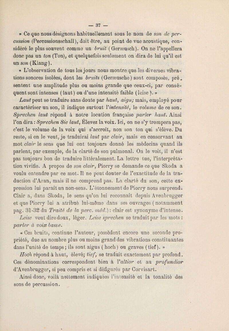 » Ce que nous désignons habituellement sous le nom de son de per¬ cussion (Percussionsschall), doit être, au point de vue acoustique, con¬ sidéré le plus souvent comme un bruit (Geræusch), On ne l’appellera donc pas un ton (Ton), et quelquefois seulement on dira de lui qu’il est un son ( Klang ). » L’observation de tous les jours nous montre que les diverses vibra¬ tions sonores isolées, dont les bruits (Geræusche) sont composés, pré. sentent une amplitude plus ou moins grande que ceux-ci, par consé¬ quent sont intenses (laut) ou d’une intensité faible (leise ). » Laut peut se traduire sans doute par haut, aigu; mais, employé pour caractériser un son, il indique surtout Y intensité, le volume de ce son. Sprechen laut répond à notre locution française parler haut. Ainsi l’on dira : Sprechen Sie laut, Elevez la voix. Ici, on ne s’y trompera pas, c’est le volume de la voix qui s’accroît, non son ton qui s’élève. Du reste, si on le veut, je traduirai laut par clair, mais en conservant au mot clair le sens que lui ont toujours donné les médecins quand ils parlent, par exemple, de la clarté de son pulmonal. On le voit, il n’est pas toujours bon de traduire littéralement. La lettre tue, l’interpréta¬ tion vivitie. A propos de son cloÀr, Piorry se demande ce que Skoda a voulu entendre par ce mot. Il ne peut douter de l’exactitude de la tra¬ duction d’Aran, mais il ne comprend pas. La clarté du son, cette ex¬ pression lui paraît un non-sens. L’étonnement de Piorry nous surprend. Clair a, dans Skoda, le sens qu’on lui reconnaît depuis Avenbrugger et que Piorry lui a atribué lui-même dans ses ouvrages ( notamment pag. 31-32 du Traité de la perc. méd.) : clair est synonyme d’intense. Leise veut dire doux, léger. Leise sprechen se traduit par les mots : parler à voix basse. «« Ces bruits, continue l’auteur, possèdent encore une seconde pro¬ priété, due au nombre plus ou moins grand des vibrations constituantes dans l’unité de temps ; ils sont aigus ( hoch) ou graves (tief ). » Hoch répond à haut, élevé; tief, se traduit exactement par profond. Ces dénominations correspondent bien à Valtior et au profundior d'Avenbrugger, si peu compris et si défigurés par Corvisart. Ainsi donc, voilà nettement indiquées l’intensité et la tonalité des sons de percussion. %