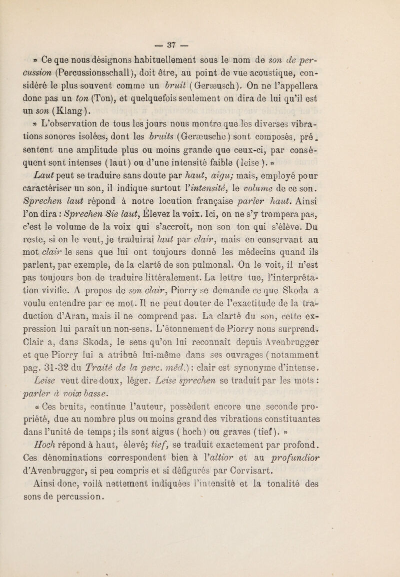 » Ce que nous désignons habituellement sous le nom de son de per¬ cussion (Percussionsschall), doit être, au point de vue acoustique, con¬ sidéré le plus souvent comme un bruit (Geræusch), On ne l’appellera donc pas un ton (Ton), et quelquefois seulement on dira de lui qu’il est un son (Klang). » L’observation de tous les jours nous montre que les diverses vibra¬ tions sonores isolées, dont les bruits (Geræusche) sont composés, pré. sentent une amplitude plus ou moins grande que ceux-ci, par consé¬ quent sont intenses (laut) ou d’une intensité faible (leise ). » Laut peut se traduire sans doute par haut, aigu; mais, employé pour caractériser un son, il indique surtout Y intensité, le volume de ce son. Sprechen laut répond à notre locution française parler haut. Ainsi ? l’on dira : Sprechen Sie laut, Elevez la voix. Ici, on ne s’y trompera pas, c’est le volume de la voix qui s’accroît, non son ton qui s’élève. Du reste, si on le veut, je traduirai laut par clair, mais en conservant au mot clair le sens que lui ont toujours donné les médecins quand ils parlent, par exemple, de la clarté de son pulmonal. On le voit, il n’est pas toujours bon de traduire littéralement. La lettre tue, l’interpréta¬ tion vivifie. A propos de son clair, Piorry se demande ce que Skoda a voulu entendre par ce mot. Il ne peut douter de l’exactitude de la tra¬ duction d’Aran, mais il ne comprend pas. La clarté du son, cette ex¬ pression lui paraît un non-sens. L’étonnement de Piorry nous surprend. Clair a, dans Skoda, le sens qu’on lui reconnaît depuis Avenbrugger et que Piorry lui a atribué lui-même dans ses ouvrages ( notamment pag. 31-32 du Traité de la perc. mêd.) : clair est synonyme d’intense. Leise veut dire doux, léger. Leise sprechen se traduit par les mots : parler à voix basse. « Ces bruits, continue l’auteur, possèdent encore une seconde pro¬ priété, due au nombre plus ou moins grand des vibrations constituantes dans l’unité de temps ; ils sont aigus ( hoch) ou graves (tief ). » Hoch répond à haut, élevé; tief, se traduit exactement par profond. Ces dénominations correspondent bien à Valtior et au profundior d’Avenbrugger, si peu compris et si défigurés par Corvisart. Ainsi donc, voilà nettement indiquées l’intensité et la tonalité des sons de percussion.