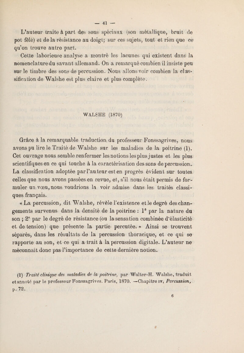 L’auteur traite à part des sons spéciaux (son métallique, bruit de pot fêlé) et de la résistance au doigt; sur ces sujets, tout et rien que ce qu’on trouve autre part. Cette laborieuse analyse a montré les lacunes qui existent dans la nomenclature du savant allemand. On a remarqué combien il insiste peu sur le timbre des sons de percussion. Nous allons voir combien la cl as- sification de Walshe est plus claire et plus complète. WÀLSHE (1870) Grâce à la remarquable traduction du professeur Fonssagrives, nous avons pu lire le Traité de Walshe sur les maladies delà poitrine (1). Cet ouvrage nous semble renfermer les notions les plus justes et les plus scientifiques en ce qui touche à la caractérisation des sons de percussion. La classification adoptée par l’auteur est en progrès évident sur toutes celles que nous avons passées en revue, et, s’il nous était permis de for¬ muler un vœu, nous voudrions la voir admise dans les traités classi» ques français. « La percussion, dit Walshe, révèle Inexistence et le degré des chan¬ gements survenus dans la densité de la poitrine : 1° par la nature du son ; 2° par le degré de résistance (ou la sensation combinée d^éiasticité et de tension) que présente la partie percutée. » Ainsi se trouvent séparés, dans les résultats de la percussion thoracique, et ce qui se rapporte au son, et ce qui a trait à la percussion digitale. L’auteur ne méconnaît donc pas l’importance de cette dernière notion. (1) Traité clinique des maladies de la poitrine, par Walter-H. Walshe, traduit et annoté par le professeur Fonssagrives. Paris, 1870. '—Chapitre iv, Percussion, p. 72. 6