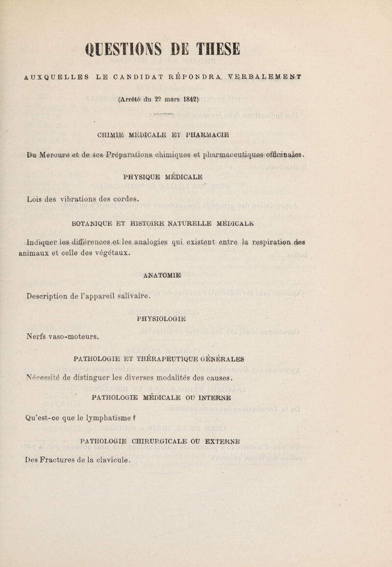 AUXQUELLES LE CANDIDAT REPONDRA VERBALEMENT (Arrêté du 22 mars 1842) CHIMIE MEDICALE ET PHARMACIE Du Mercure et de ses Préparations chimiques et pharmaceutiques officinales. PHYSIQUE MÉDICALE _ -* Lois des vibrations des cordes. BOTANIQUE ET HISTOIRE NATURELLE MEDICALE Indiquer les différences et les analogies qui existent entre la respiration fies animaux et celle des végétaux. ANATOMIE Description de l’appareil salivaire. PHYSIOLOGIE Nerfs vaso-moteurs. PATHOLOGIE ET THERAPEUTIQUE GENERALES Nécessité de distinguer les diverses modalités des causes. PATHOLOGIE MEDICALE OU INTERNE Qu’est-ce que le lymphatisme ? PATHOLOGIE CHIRURGICALE OU EXTERNE Des Fractures de la clavicule.