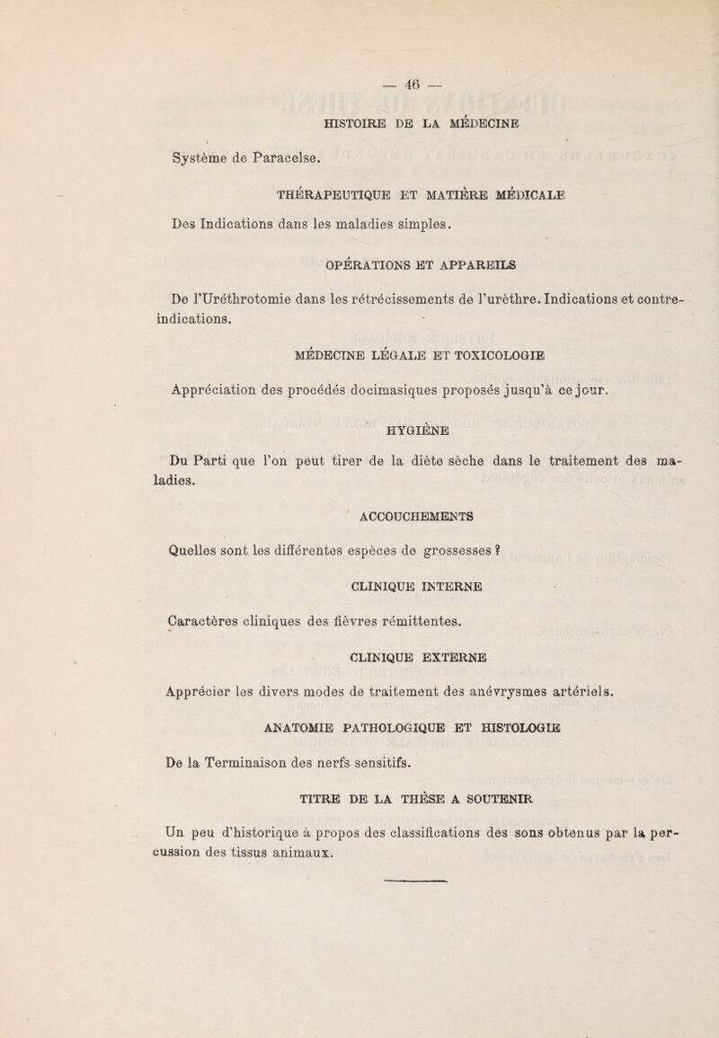 HISTOIRE DE LA MEDECINE Système de Paracelse. THÉRAPEUTIQUE ET MATIERE MEDICALE Des Indications dans les maladies simples. OPÉRATIONS ET APPAREILS De TUréthrotomie dans les rétrécissements de l’urètlire. Indications et contre- indications. MÉDECINE LÉGALE ET TOXICOLOGIE Appréciation des procédés docimasiques proposés jusqu’à ce jour. HYGIENE Du Parti que l’on peut tirer de la diète sèche dans le traitement des ma¬ ladies. ACCOUCHEMENTS Quelles sont les différentes espèces de grossesses ? CLINIQUE INTERNE Caractères cliniques des fièvres rémittentes. CLINIQUE EXTERNE Apprécier les divers modes de traitement des anévrysmes artériels. ANATOMIE PATHOLOGIQUE ET HISTOLOGIE De la Terminaison des nerfs sensitifs. TITRE DE LA THESE A SOUTENIR Un peu d’historique à propos des classifications des sons obtenus par la per¬ cussion des tissus animaux.