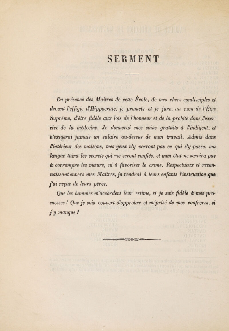 En présence des Maîtres de cette École, de mes chers condisciples et devant Peffigie d'Hippocrate, je promets et je jure, au nom de PÊtre Suprême, d'être fidèle aux lois de Phonneur et de la probité dans Pexer¬ cice de la médecine. Je donnerai mes soins gratuits à Pindigent, et n'exigerai jamais un salaire au-dessus de mon travail. Admis dans Vintèrieur des maisons, mes yeux n'y verront pas ce qui s'y passe, ma langue taira les secrets qui rne seront confiés, et mon état ne servira pas à corrompre les mœurs, ni à favoriser le crime. Respectueux et recon¬ naissant envers mes Maîtres, je rendrai à leurs enfants l'instruction que fai reçue de leurs pères. Que les hommes m'accordent leur estime, si je suis fidèle à mes pro¬ messes ! Que je sois couvert dopprobre et méprisé de mes confrères, si j'y manque t