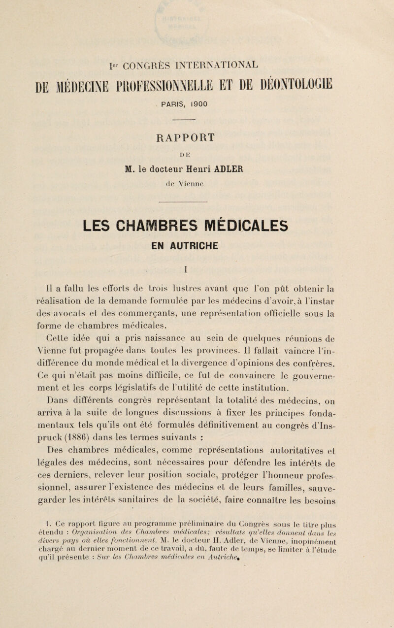 PARIS, 1900 RAPPORT DE M. le docteur Henri ADLER de Vienne LES GHÂÜBRES MEDICALES EN AUTRICHE I Il a fallu les efforts de trois lustres avant que l’on pût obtenir la réalisation de la demande formulée par les médecins d’avoir, à l’instar des avocats et des commerçants, une représentation officielle sous la forme de chambres médicales. Cette idée qui a pris naissance au sein de quelques réunions de Vienne fut propagée dans toutes les provinces. Il fallait vaincre l’in¬ différence du monde médical et la divergence d’opinions des confrères. Ce qui n’était pas moins difficile, ce fut de convaincre le gouverne¬ ment et les corps législatifs de l’utilité de cette institution. Dans différents congrès représentant la totalité des médecins, on arriva à la suite de longues discussions à fixer les principes fonda¬ mentaux tels qu’ils ont été formulés définitivement au congrès d’Ins- pruck(1886) dans les termes suivants : Des chambres médicales, comme représentations autoritatives et légales des médecins, sont nécessaires pour défendre les intérêts de ces derniers, relever leur position sociale, protéger l’honneur profes¬ sionnel, assurer l’existence des médecins et de leurs familles, sauve¬ garder les intérêts sanitaires de la société, faire connaître les besoins l. Ce rapport figure au programme préliminaire du Congrès sous le titre plus étendu : Organisation des Chambres médicales; résultats qu'elles donnent dans les divers pays où elles fonctionnent. M. le docteur H. Adler, de Vienne, inopinément chargé au dernier moment de ce travail, a dù, faute de temps, se limiter à l’étude qu’il présente : Sur les Chambres médicales en Autriche*