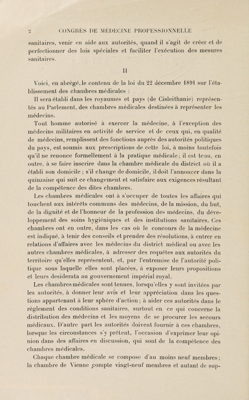 sanitaires, venir en aide aux autorités, quand il s'agit de créer et de perfectionner des lois spéciales et faciliter l’exécution des mesures sanitaires. II Voici, en abrégé, le contenu de la loi du 22 décembre 1891 sur l’éta¬ blissement des chambres médicales : Il sera établi dans les royaumes et pays (de Cisleithanie) représen¬ tés au Parlement, des chambres médicales destinées à représenter les médecins. Tout homme autorisé à exercer la médecine, à l’exception des médecins militaires en activité de service et de ceux qui, en qualité de médecins, remplissent des fonctions auprès des autorités politiques du pays, est soumis aux prescriptions de cette loi, à moins toutefois qu’il ne renonce formellement à la pratique médicale; il est tenu, en outre, à se faire inscrire dans la chambre médicale du district où il a établi son domicile ; s’il change de domicile, il doit l’annoncer dans la quinzaine qui suit ce changement et satisfaire aux exigences résultant de la compétence des dites chambres. Les chambres médicales ont à s’occuper de toutes les affaires qui touchent aux intérêts communs des médecins, de la mission, du but, de la dignité et de l’honneur de la profession des médecins, du déve¬ loppement des soins hygiéniques et des institutions sanitaires. Ces chambres ont en outre, dans les cas où le concours de la médecine est indiqué, à tenir des conseils et prendre des résolutions, à entrer en relations d’affaires avec les médecins du district médical ou avec les autres chambres médicales, à adresser des requêtes aux autorités du territoire qu’elles représentent, et, par l’entremise de l’autorité poli¬ tique sous laquelle elles sont placées, à exposer leurs propositions et leurs desiderata au gouvernement impérial royal. Les chambres médicales sont tenues, lorsqu’elles y sont invitées par les autorités, à donner leur avis et leur appréciation dans les ques¬ tions appartenant à leur sphère d’action ; à aider ces autorités dans le règlement des conditions sanitaires, surtout en ce qui concerne la distribution des médecins et les moyens de se procurer les secours médicaux. D’autre part les autorités doivent fournir à ces chambres, lorsque les circonstances s’y prêtent, l’occasion d’exprimer leur opi¬ nion dans des affaires en discussion, qui sont de la compétence des chambres médicales. Chaque chambre médicale se compose d’au moins neuf membres ; la chambre de Vienne compte vingt-neuf membres et autant de sup-