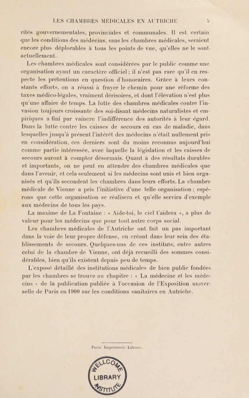 rités gouvernementales, provinciales et communales. Il est certain que les conditions des médecins, sans les chambres médicales, seraient encore plus déplorables à tous les points de vue, qu’elles ne le sont actuellement. Les chambres médicales sont considérées par le public comme une organisation ayant un caractère officiel ; il n’est pas rare qu’il en res¬ pecte les prétentions en question d’honoraires. Grâce à leurs con¬ stants efforts, on a réussi à frayer le chemin pour une réforme des taxes médico-légales, vraiment dérisoires, et dont l’élévation n’est plus qu’une affaire de temps. La lutte des chambres médicales contre l’in¬ vasion toujours croissante des soi-disant médecins naturalistes et em¬ piriques a fini par vaincre l’indifférence des autorités à leur égard. Dans la lutte contre les caisses de secours en cas de maladie, dans lesquelles jusqu’à présent l’intérêt des médecins n’était nullement pris en considération, ces derniers sont du moins reconnus aujourd'hui comme partie intéressée, avec laquelle la législation et les caisses de secours auront à compter désormais. Quant à des résultats durables et importants, on ne peut en attendre des chambres médicales que dans l’avenir, et cela seulement si les médecins sont unis et bien orga¬ nisés et qu’ils secondent les chambres dans leurs efforts. La chambre médicale de Vienne a pris l’initiative d’une telle organisation ; espé¬ rons que cette organisation se réalisera et qu’elle servira d’exemple aux médecins de tous les pays. La maxime de La Fontaine : « Aide-toi, le ciel t’aidera », a plus de valeur pour les médecins que pour tout autre corps social. Les chambres médicales de l’Autriche ont fait un pas important dans la voie de leur propre défense, en créant dans leur sein des éta¬ blissements de secours. Quelques-uns de ces instituts, entre autres celui de la chambre de Vienne, ont déjà recueilli des sommes consi¬ dérables, bien qu’ils existent depuis peu de temps. L’exposé détaillé des institutions médicales de bien public fondées par les chambres se trouve au chapitre : « La médecine et les méde¬ cins » de la publication publiée à l’occasion de l’Exposition univer¬ selle de Paris en 1900 sur les conditions sanitaires en Autriche. Paris. Imprimerie Lahure.