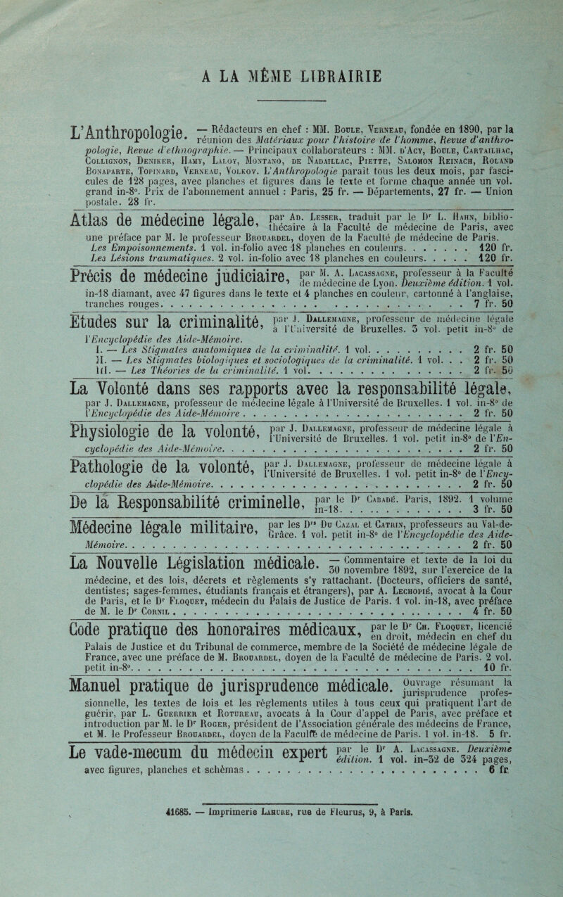 A LA MÊME LIBRAIRIE T ’ Âllf llTYs'nplotfiP — Rédacteurs en chef : MM. Boule, Yerneau, fondée en 1890, par la ij rLi tLLlujJj u0iu. réljnjon des Matériaux pour l’histoire de l’homme, Revue d'anthro- pologie, Revue d'ethnographie.— Principaux collaborateurs : MM. d’Acy, Boule, Cartailhac, Collignon, Deniker, Hamy, Laloy, Montano, de Nadaillac, Piette, Salomon Reinach, Roland Bonaparte, Topinard, Verneau, Yolkov. L'Anthropologie paraît tous les deux mois, par fasci¬ cules de 128 pages, avec planches et figures dans le texte et. forme chaque année un vol. grand in-8°. Prix de l’abonnement annuel : Paris, 25 fr. — Départements, 27 fr. — Union postale. 28 fr. âilQQ rîa mârlanina lôrrQ la par Ad. Lesser, traduit par le Dr L. Hahn, biblio- tLbldù U.Ü iliCÜUUme iügdltî, thécaire à la Faculté de médecine de Paris, avec une préface par M. le professeur Brouardel, doyen de la Faculté ;le médecine de Paris. Les Empoisonnements. 1 vol. in-folio avec 18 planches en couleurs. ...... 420 fr. Lez Lésions traumatiques. 2 vol. in-folio avec 18 planches en couleurs.120 fr. Précis de médœïnë-judiciaire, in-18 diamant, avec 47 figures dans le texte et 4 planches en couleur, cartonné à l’anglaise, tranches rouges.... . . 7 fr. 50 tü1!nrlao en y* OT*iTviiTiQlil'à par .1. Dallemagne, professeur de médecine légale ibbliim bUi id Liimilidillü, 1 1 fnlversité de Bruxelles. 3 vol. petit in-8^ de PEncyclopédie des Aide-Mémoire. I. — Les Stigmates anatomiques de la criminalité. 1 vol.2 fr. 50 IL — Les Stigmates biologiques et sociologiques de la criminalité. 1 vol. . . 2 fr. 50 lll. — Les Théories de la criminalité. 1 vol.2 fr. 50 La Volonté dans ses rapports avec la responsabilité légale, par J. Dallemagne, professeur de médecine légale à l’Université de Bruxelles. 1 vol. in-8° de YEncyclopédie des Aide-Mémoire.2 fr. 50 TPhxrciiAlnm a rla lo tmlnrsfâ par J. Dallemagne, professeur de médecine légale à rliybl0iuoie lie Id VOlOIlie, fUniversité de Bruxelles. 1 vol. petit in-8° de Y En¬ cyclopédie des Aide-Mémoire.2 fr. 50 PcîfTmlnmû r!o lo xrnlnnfa par J. Dallemagne, professeur de médecine légale à raiüOiOgie ae la VOiOnte, l’Université de Bruxelles. 1 vol. petit in-8° de l'Ency¬ clopédie des Aide-Mémoire.•;•••.2 fr. 50 De la Responsabilité criminelle, fna_r18le Dr C“ADÈ; Pa,'is; 1892- Map! api n a IaiyuIa rmlifcni^A par les Drs Du Cazal et Catrin, professeurs au Val-de- lflbUCWIlü lt5bdlC li-llli l/dll ü y Qrâce ! vo|< petU in_8o de Y Encyclopédie des Aide- Mémoire.2 fr. 50 La Nouvelle Législation médïcâlëT^ Lu médecine, et des lois, décrets et règlements s’y rattachant. (Docteurs, officiers de santé, dentistes; sages-femmes, étudiants français et étrangers), par A. Lechopié, avocat à la Cour de Paris, et le Dr Floquet, médecin du Palais de Justice de Paris. 1 vol. in-18, avec préface de M. le Dr Cornil...4 fr. 50 Gode pratique des honoraires médicaux, SÜJffS £?£ Palais de Justice et du Tribunal de commerce, membre de la Société de médecine légale de France, avec une préface de M. Brouardel, doyen de la Faculté de médecine de Paris. 2 vol. petit in-8°.. 40 fr. Manuel pratique de jurisprudence médicale. sionnelle, les textes de lois et les règlements utiles à tous ceux qui pratiquent l’art de guérir, par L. Guerrier et Rotureau, avocats à la Cour d’appel de Paris, avec préface et introduction par M. le Dr Roger, président de l’Association générale des médecins de France, et M. le Professeur Brouardel, doyen de la Faculfé de médecine de Paris. 1 vol. in-18. 5 fr. Le vade-mecum du médecin expert ï avec figures, planches et schémas.6 fr, 41685. — Imprimerie Lascre, rue de Fleurus, 9, à Paris.