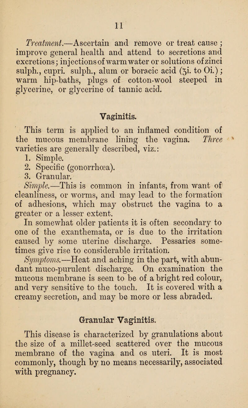 Treatment.—Ascertain and remove or treat cause ; improve general health and attend to secretions and excretions; injections of warm water or solutions of zinci sulph,, cupri. sulph., alum or boracic acid (5i. to Oi.); warm hip-baths, plugs of cotton-wool steeped in glycerine, or glycerine of tannic acid. Vaginitis. This term is applied to an inflamed condition of the mucous membrane lining the vagina. Three % varieties are generally described, viz.: 1. Simple. 2. Specific (gonorrhoea). 3. Granular. Simple.—This is common in infants, from want of cleanliness, or worms, and may lead to the formation of adhesions, which may obstruct the vagina to a greater or a lesser extent. In somewhat older patients it is often secondary to one of the exanthemata, or is due to the irritation caused by some uterine discharge. Pessaries some¬ times give rise to considerable irritation. Symptoms.—Heat and aching in the part, with abun¬ dant muco-purulent discharge. On examination the mucous membrane is seen to be of a bright red colour, and very sensitive to the touch. It is covered with a creamy secretion, and may be more or less abraded. Granular Vaginitis. This disease is characterized by granulations about the size of a millet-seed scattered over the mucous membrane of the vagina and os uteri. It is most commonly, though by no means necessarily, associated with pregnancy.