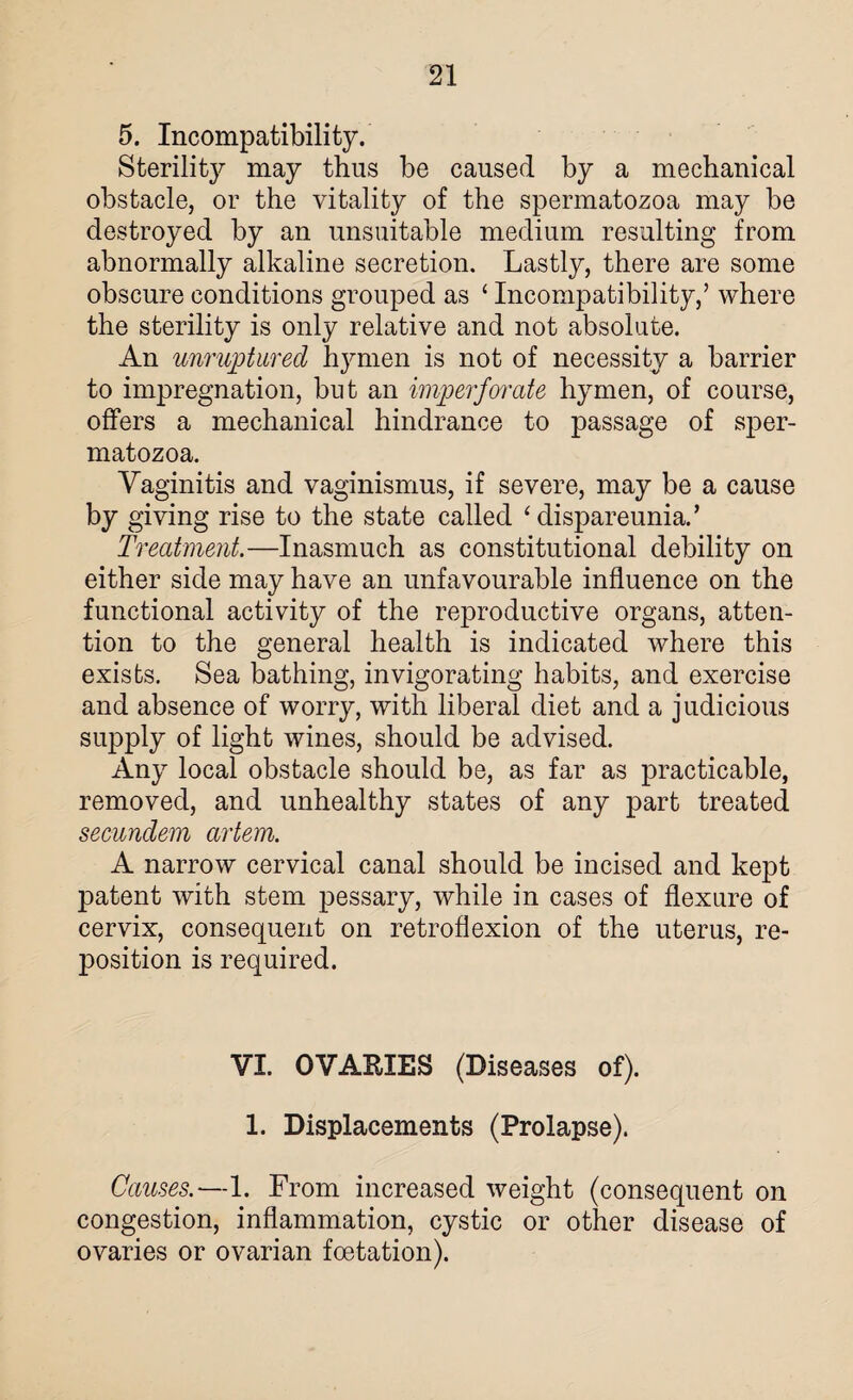 5. Incompatibility. Sterility may thus be caused by a mechanical obstacle, or the vitality of the spermatozoa may be destroyed by an unsuitable medium resulting from abnormally alkaline secretion. Lastly, there are some obscure conditions grouped as ‘ Incompatibility,’ where the sterility is only relative and not absolute. An unruptured hymen is not of necessity a barrier to impregnation, but an imperforate hymen, of course, offers a mechanical hindrance to passage of sper¬ matozoa. Vaginitis and vaginismus, if severe, may be a cause by giving rise to the state called ‘ dispareunia.’ Treatment.—Inasmuch as constitutional debility on either side may have an unfavourable influence on the functional activity of the reproductive organs, atten¬ tion to the general health is indicated where this exists. Sea bathing, invigorating habits, and exercise and absence of worry, with liberal diet and a judicious supply of light wines, should be advised. Any local obstacle should be, as far as practicable, removed, and unhealthy states of any part treated secundem artem. A narrow cervical canal should be incised and kept patent with stem pessary, while in cases of flexure of cervix, consequent on retroflexion of the uterus, re¬ position is required. VI. OVARIES (Diseases of). 1. Displacements (Prolapse). Causes.—1. From increased weight (consequent on congestion, inflammation, cystic or other disease of ovaries or ovarian foetation).