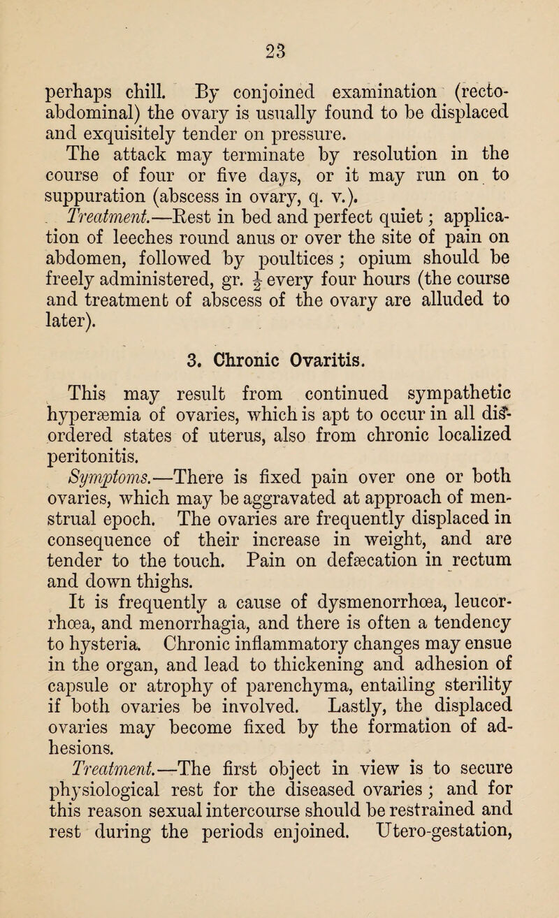 perhaps chill. By conjoined examination (recto- abdominal) the ovary is usually found to be displaced and exquisitely tender on pressure. The attack may terminate by resolution in the course of four or five days, or it may run on to suppuration (abscess in ovary, q. v.). Treatment.—Rest in bed and perfect quiet; applica¬ tion of leeches round anus or over the site of pain on abdomen, followed by poultices; opium should be freely administered, gr. \ every four hours (the course and treatment of abscess of the ovary are alluded to later). 3. Chronic Ovaritis. This may result from continued sympathetic hyperaemia of ovaries, which is apt to occur in all dis¬ ordered states of uterus, also from chronic localized peritonitis. Symptoms.—There is fixed pain over one or both ovaries, which may be aggravated at approach of men¬ strual epoch. The ovaries are frequently displaced in consequence of their increase in weight, and are tender to the touch. Pain on defaecation in rectum and down thighs. It is frequently a cause of dysmenorrhoea, leucor- rhoea, and menorrhagia, and there is often a tendency to hysteria. Chronic inflammatory changes may ensue in the organ, and lead to thickening and adhesion of capsule or atrophy of parenchyma, entailing sterility if both ovaries be involved. Lastly, the displaced ovaries may become fixed by the formation of ad¬ hesions. Treatment. —The first object in view is to secure physiological rest for the diseased ovaries; and for this reason sexual intercourse should be restrained and rest during the periods enjoined. Utero-gestation,