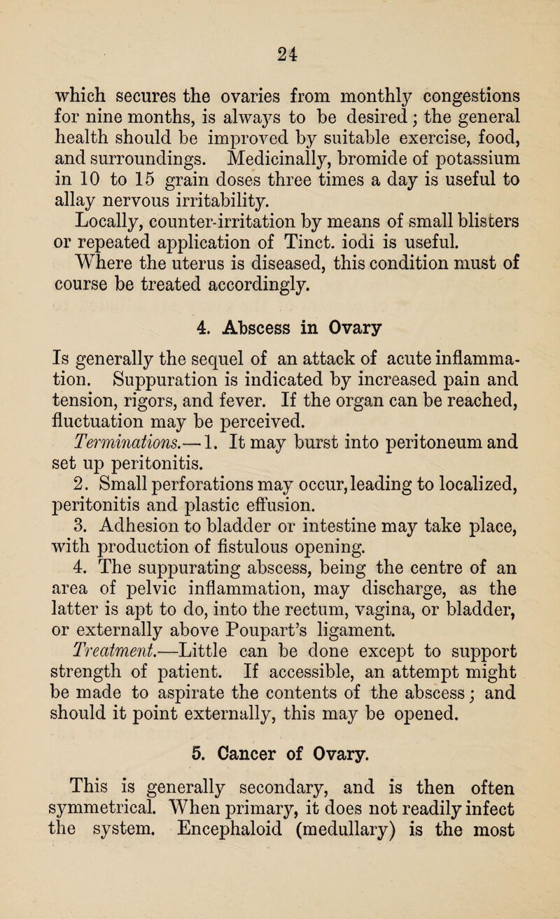 which secures the ovaries from monthty congestions for nine months, is ahvaj^s to he desired; the general health should be improved by suitable exercise, food, and surroundings. Medicinally, bromide of potassium in 10 to 15 grain doses three times a day is useful to allay nervous irritability. Locally, counter-irritation by means of small blisters or repeated application of Tinct. iodi is useful. Where the uterus is diseased, this condition must of course be treated accordingly. 4. Abscess in Ovary Is generally the sequel of an attack of acute inflamma¬ tion. Suppuration is indicated by increased pain and tension, rigors, and fever. If the organ can be reached, fluctuation may be perceived. Terminations.—-1. It may burst into peritoneum and set up peritonitis. 2. Small perforations may occur, leading to localized, peritonitis and plastic effusion. 3. Adhesion to bladder or intestine may take place, with production of fistulous opening. 4. The suppurating abscess, being the centre of an area of pelvic inflammation, may discharge, as the latter is apt to do, into the rectum, vagina, or bladder, or externally above Poupart’s ligament. Treatment.—Little can be done except to support strength of patient. If accessible, an attempt might be made to aspirate the contents of the abscess; and should it point externally, this may be opened. 5. Cancer of Ovary. This is generally secondary, and is then often symmetrical. When primary, it does not readily infect the system. Encephaloid (medullary) is the most