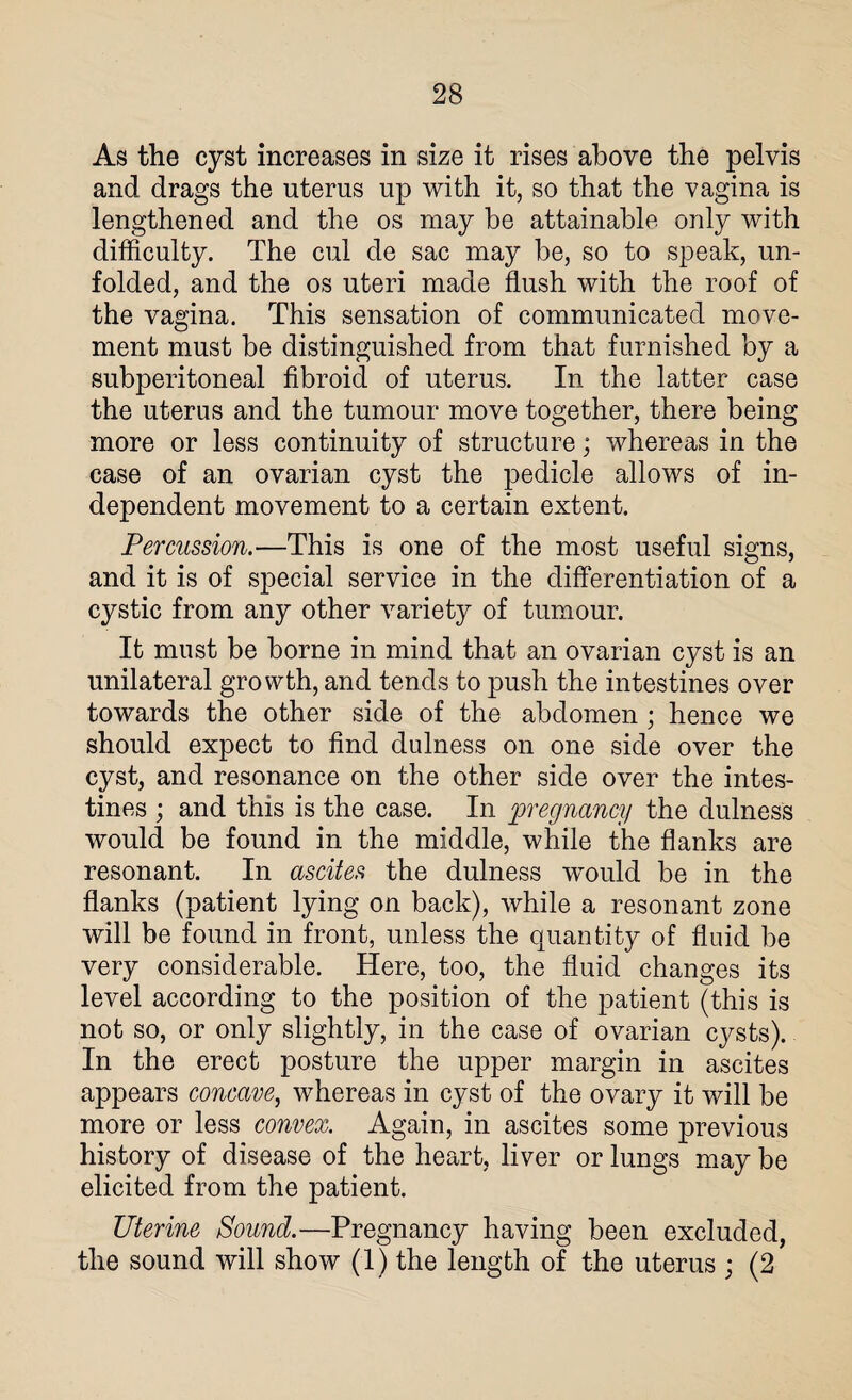 As the cyst increases in size it rises above the pelvis and drags the uterus up with it, so that the vagina is lengthened and the os may be attainable only with difficulty. The cul de sac may be, so to speak, un¬ folded, and the os uteri made flush with the roof of the vagina. This sensation of communicated move¬ ment must be distinguished from that furnished by a subperitoneal fibroid of uterus. In the latter case the uterus and the tumour move together, there being more or less continuity of structure; whereas in the case of an ovarian cyst the pedicle allows of in¬ dependent movement to a certain extent. Percussion.—This is one of the most useful signs, and it is of special service in the differentiation of a cystic from any other variety of tumour. It must be borne in mind that an ovarian cyst is an unilateral growth, and tends to push the intestines over towards the other side of the abdomen ; hence we should expect to find dulness on one side over the cyst, and resonance on the other side over the intes¬ tines ; and this is the case. In pregnancy the dulness would be found in the middle, while the flanks are resonant. In ascites the dulness would be in the flanks (patient lying on back), while a resonant zone will be found in front, unless the quantity of fluid be very considerable. Here, too, the fluid changes its level according to the position of the patient (this is not so, or only slightly, in the case of ovarian cysts). In the erect posture the upper margin in ascites appears concave, whereas in cyst of the ovary it will be more or less convex. Again, in ascites some previous history of disease of the heart, liver or lungs may be elicited from the patient. Uterine Sound.—Pregnancy having been excluded, the sound will show (1) the length of the uterus ; (2