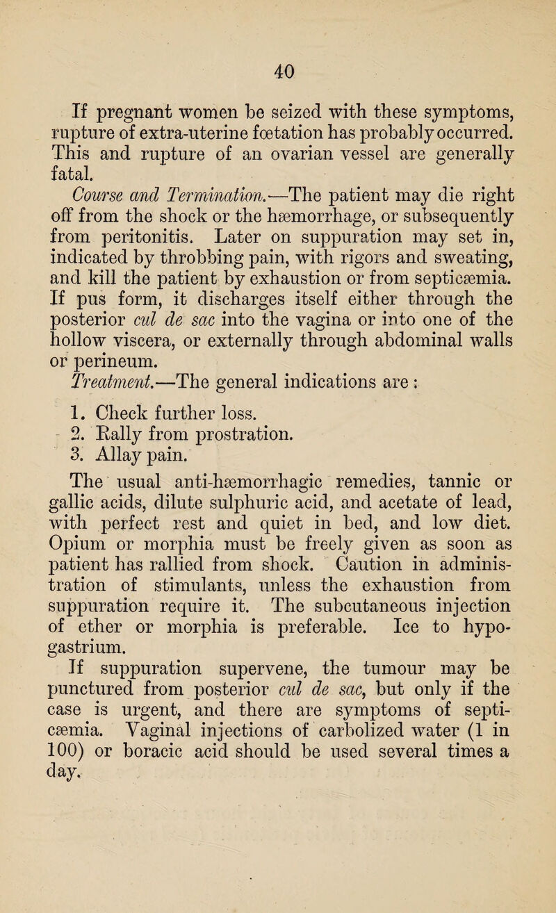 If pregnant women be seized with these symptoms, rupture of extra-uterine foetation has probably occurred. This and rupture of an ovarian vessel are generally fatal. Course and Termination.—The patient may die right off from the shock or the haemorrhage, or subsequently from peritonitis. Later on suppuration may set in, indicated by throbbing pain, with rigors and sweating, and kill the patient by exhaustion or from septicaemia. If pus form, it discharges itself either through the posterior cut de sac into the vagina or into one of the hollow viscera, or externally through abdominal walls or perineum. Treatment.—The general indications are : 1. Check further loss. 2. Rally from prostration. 3. Allay pain. The usual anti-haemorrhagic remedies, tannic or gallic acids, dilute sulphuric acid, and acetate of lead, with perfect rest and quiet in bed, and low diet. Opium or morphia must be freely given as soon as patient has rallied from shock. Caution in adminis¬ tration of stimulants, unless the exhaustion from suppuration require it. The subcutaneous injection of ether or morphia is preferable. Ice to hypo- gas trium. If suppuration supervene, the tumour may be punctured from posterior cut de sac, but only if the case is urgent, and there are symptoms of septi¬ caemia. Vaginal injections of carbolized water (1 in 100) or boracic acid should be used several times a day.